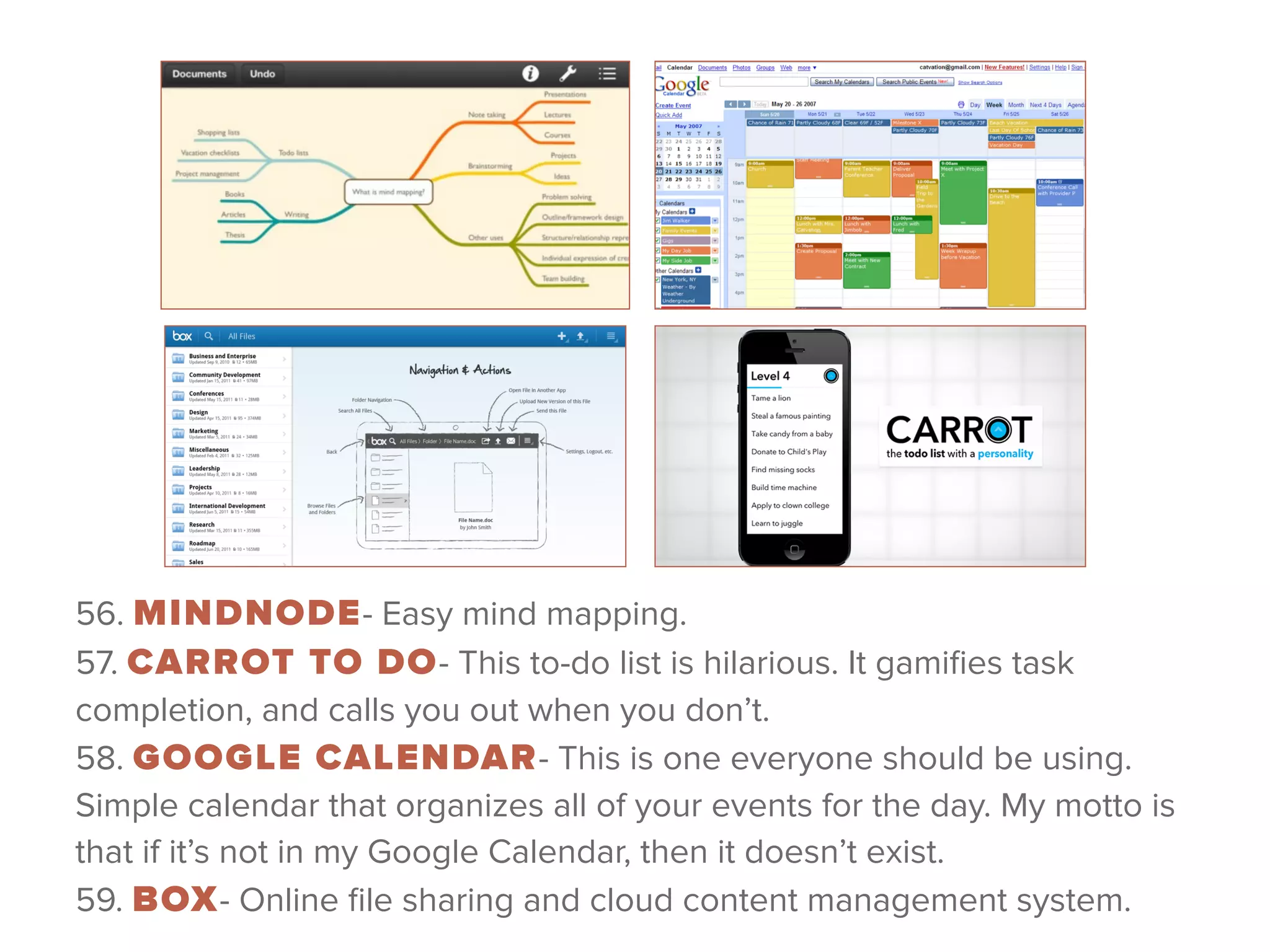 56. MINDNODE- Easy mind mapping. 
57. CARROT TO DO- This to-do list is hilarious. It gamiﬁes task
completion, and calls you out when you don’t. 
58. GOOGLE CALENDAR- This is one everyone should be using.
Simple calendar that organizes all of your events for the day. My motto is
that if it’s not in my Google Calendar, then it doesn’t exist. 
59. BOX- Online ﬁle sharing and cloud content management system.
 