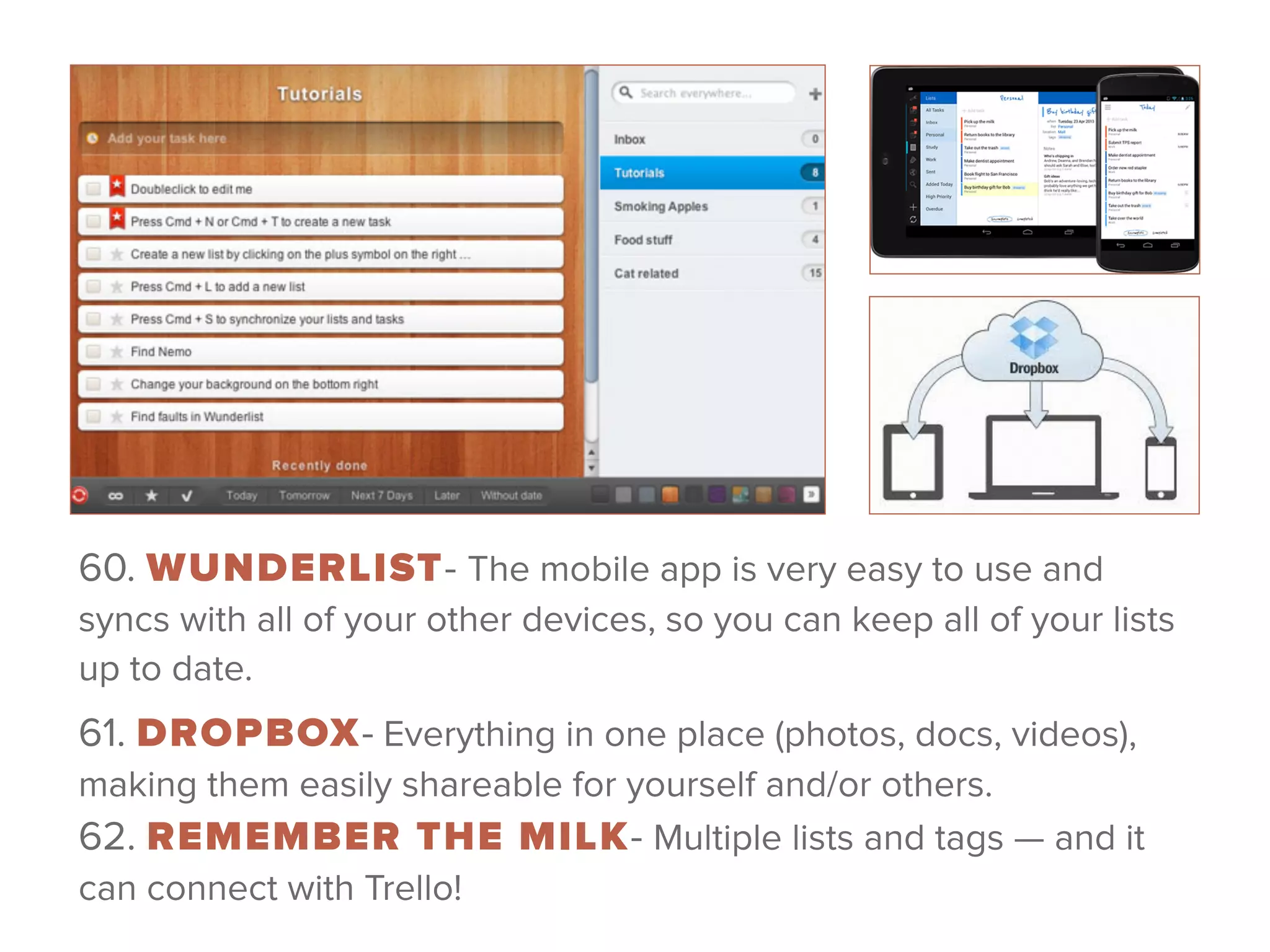 60. WUNDERLIST- The mobile app is very easy to use and
syncs with all of your other devices, so you can keep all of your lists
up to date.
61. DROPBOX- Everything in one place (photos, docs, videos),
making them easily shareable for yourself and/or others. 
62. REMEMBER THE MILK- Multiple lists and tags — and it
can connect with Trello! 
 