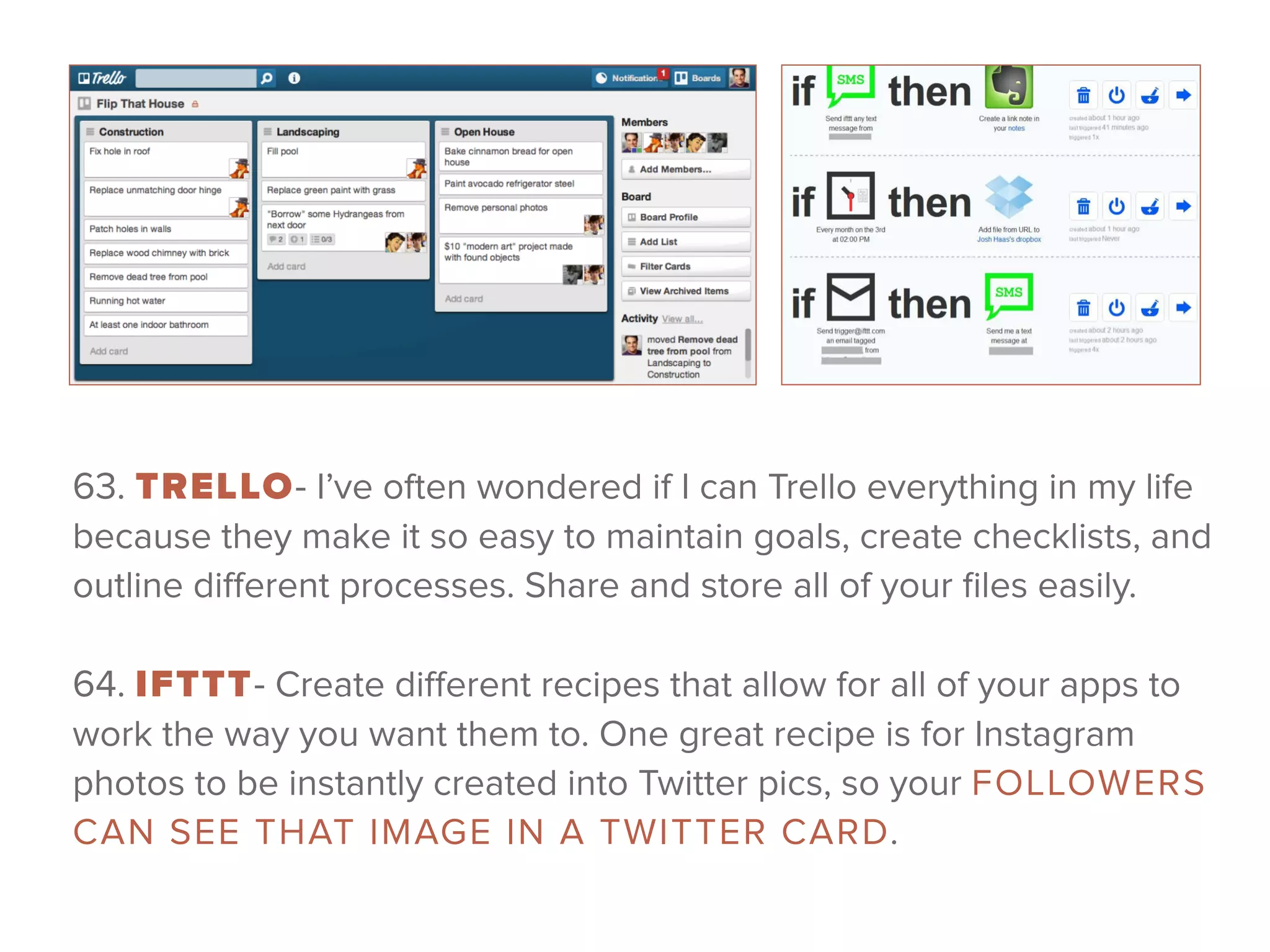 63. TRELLO- I’ve often wondered if I can Trello everything in my life
because they make it so easy to maintain goals, create checklists, and
outline diﬀerent processes. Share and store all of your ﬁles easily.
 
64. IFTTT- Create diﬀerent recipes that allow for all of your apps to
work the way you want them to. One great recipe is for Instagram
photos to be instantly created into Twitter pics, so your FOLLOWERS
CAN SEE THAT IMAGE IN A TWITTER CARD.
 
