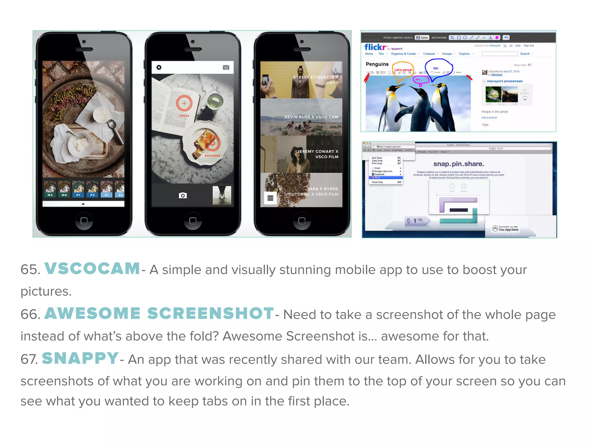 65. VSCOCAM- A simple and visually stunning mobile app to use to boost your
pictures. 
66. AWESOME SCREENSHOT- Need to take a screenshot of the whole page
instead of what’s above the fold? Awesome Screenshot is… awesome for that. 
67. SNAPPY- An app that was recently shared with our team. Allows for you to take
screenshots of what you are working on and pin them to the top of your screen so you can
see what you wanted to keep tabs on in the ﬁrst place.
 
