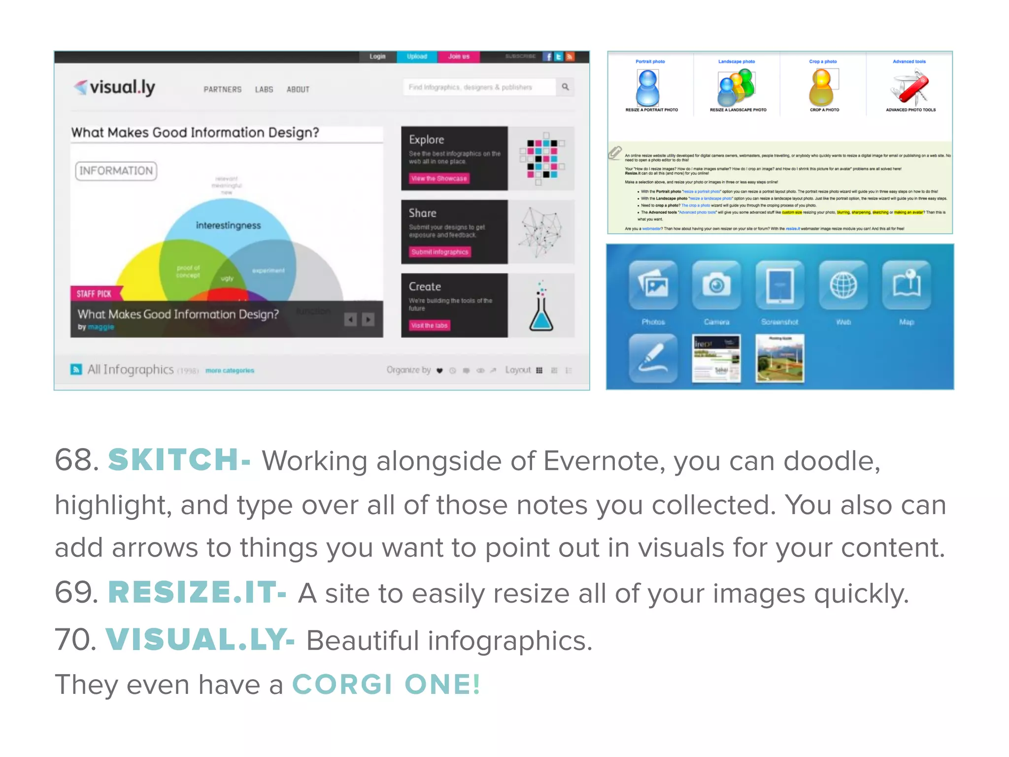 68. SKITCH- Working alongside of Evernote, you can doodle,
highlight, and type over all of those notes you collected. You also can
add arrows to things you want to point out in visuals for your content. 
69. RESIZE.IT- A site to easily resize all of your images quickly. 
70. VISUAL.LY- Beautiful infographics.
They even have a CORGI ONE!
 