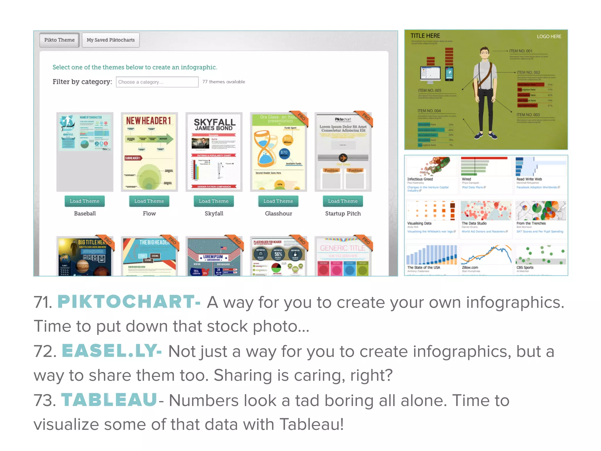 71. PIKTOCHART- A way for you to create your own infographics.
Time to put down that stock photo… 
72. EASEL.LY- Not just a way for you to create infographics, but a
way to share them too. Sharing is caring, right? 
73. TABLEAU- Numbers look a tad boring all alone. Time to
visualize some of that data with Tableau!
 