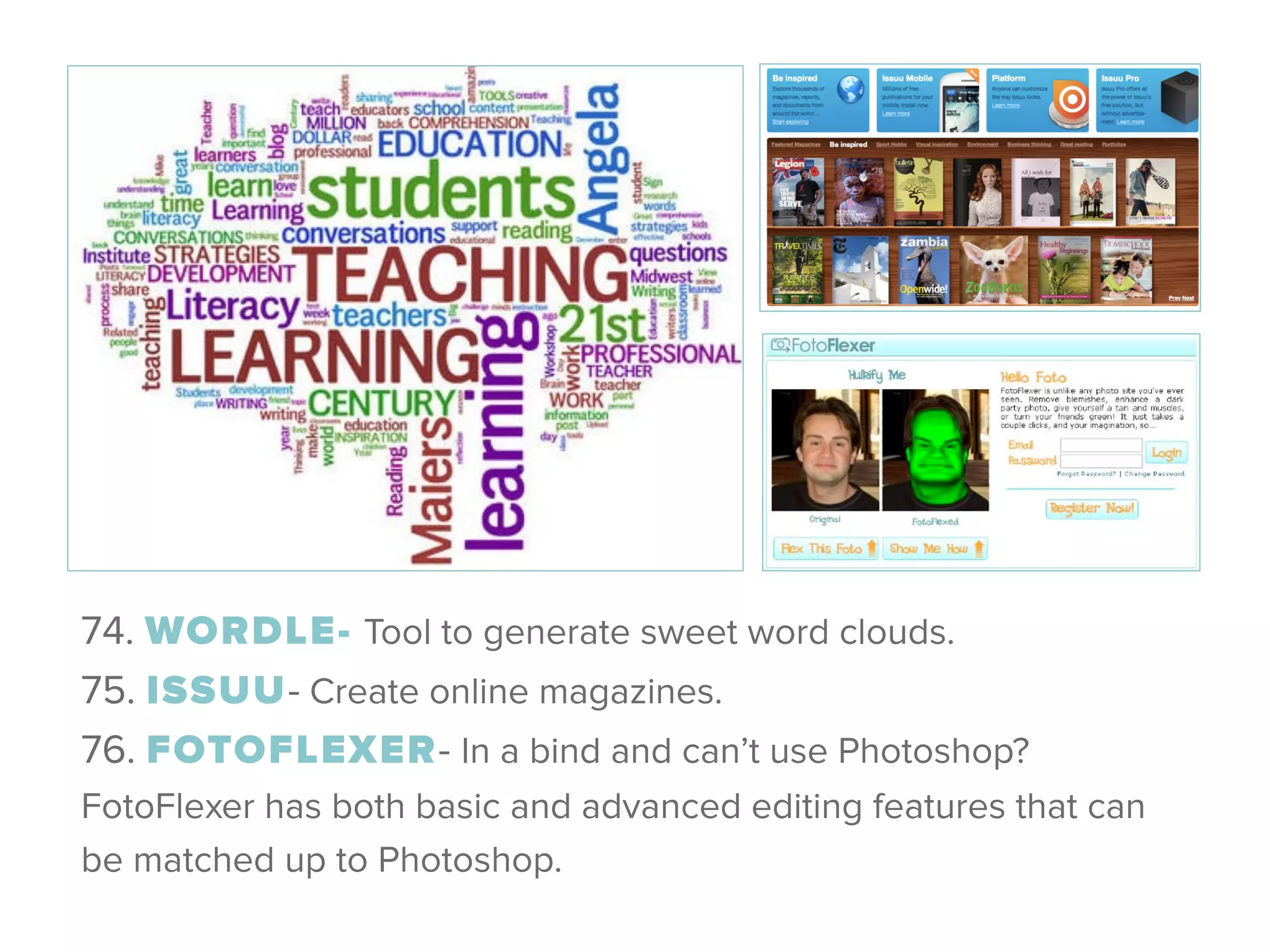 74. WORDLE- Tool to generate sweet word clouds. 
75. ISSUU- Create online magazines. 
76. FOTOFLEXER- In a bind and can’t use Photoshop?
FotoFlexer has both basic and advanced editing features that can
be matched up to Photoshop.
 