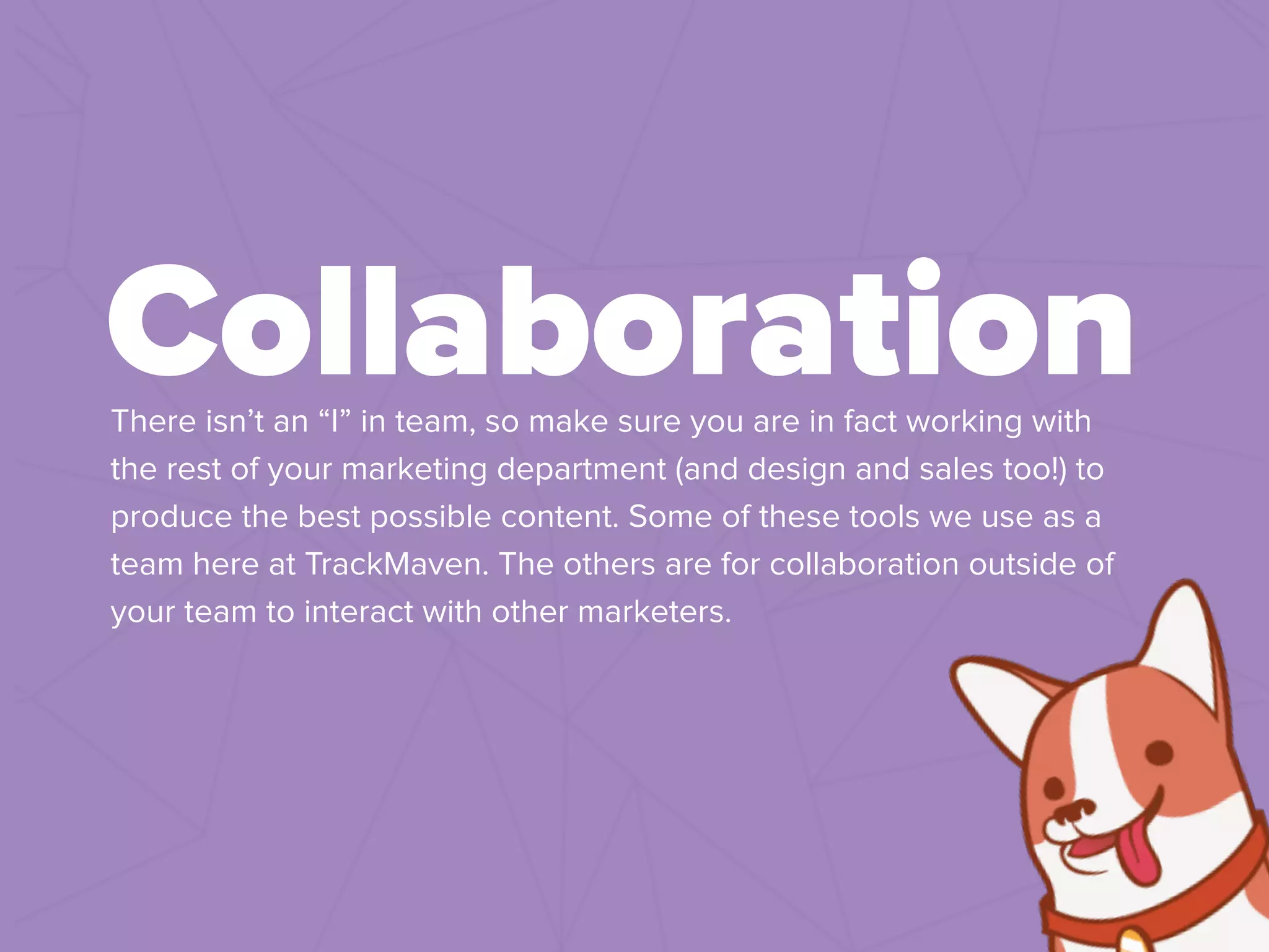 !
There isn’t an “I” in team, so make sure you are in fact working with
the rest of your marketing department (and design and sales too!) to
produce the best possible content. Some of these tools we use as a
team here at TrackMaven. The others are for collaboration outside of
your team to interact with other marketers.
Collaboration
 