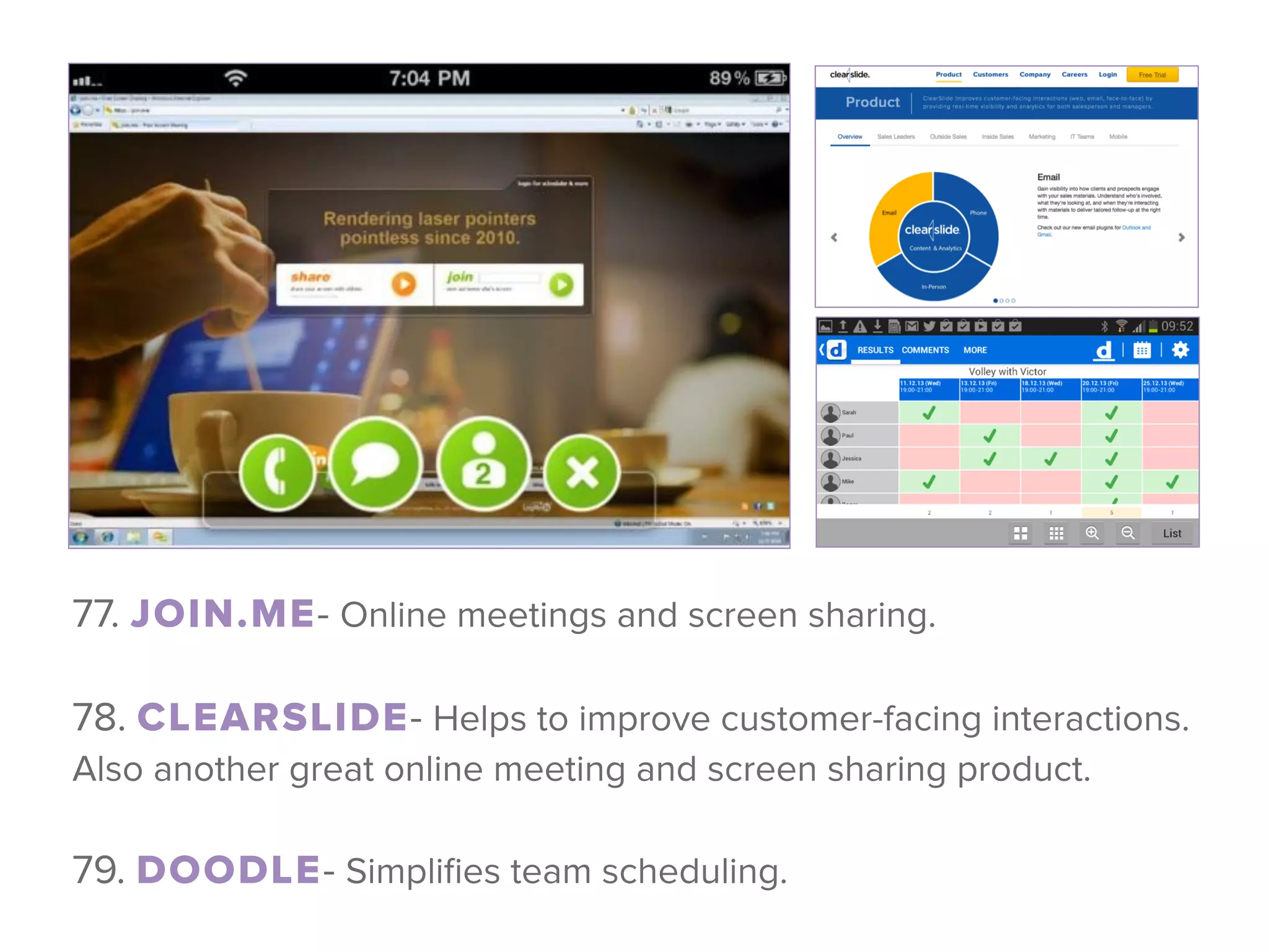 77. JOIN.ME- Online meetings and screen sharing.
 
78. CLEARSLIDE- Helps to improve customer-facing interactions.
Also another great online meeting and screen sharing product.
 
79. DOODLE- Simpliﬁes team scheduling.
 