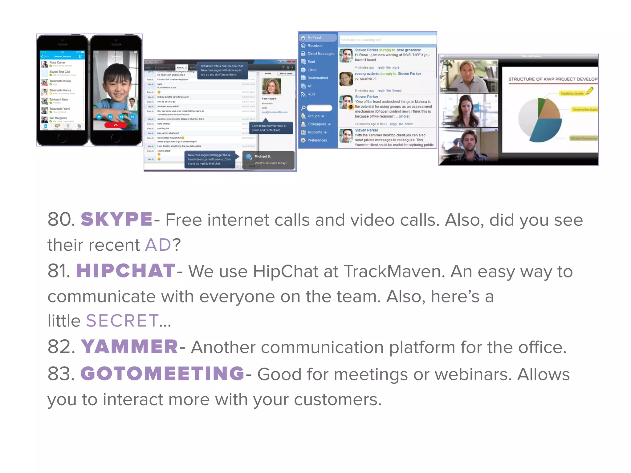 80. SKYPE- Free internet calls and video calls. Also, did you see
their recent AD? 
81. HIPCHAT- We use HipChat at TrackMaven. An easy way to
communicate with everyone on the team. Also, here’s a
little SECRET… 
82. YAMMER- Another communication platform for the oﬃce. 
83. GOTOMEETING- Good for meetings or webinars. Allows
you to interact more with your customers.
 