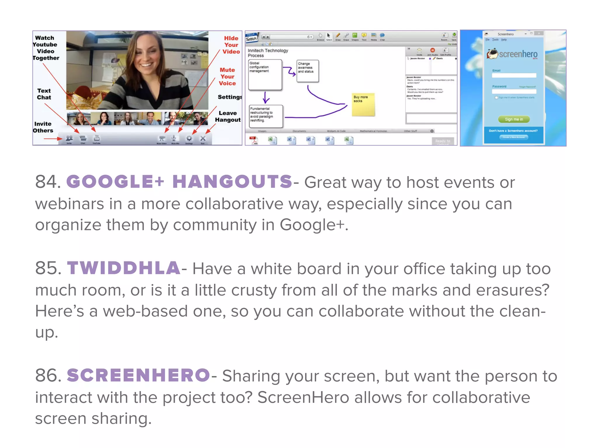 84. GOOGLE+ HANGOUTS- Great way to host events or
webinars in a more collaborative way, especially since you can
organize them by community in Google+. 
85. TWIDDHLA- Have a white board in your oﬃce taking up too
much room, or is it a little crusty from all of the marks and erasures?
Here’s a web-based one, so you can collaborate without the clean-
up.
 
86. SCREENHERO- Sharing your screen, but want the person to
interact with the project too? ScreenHero allows for collaborative
screen sharing.
 