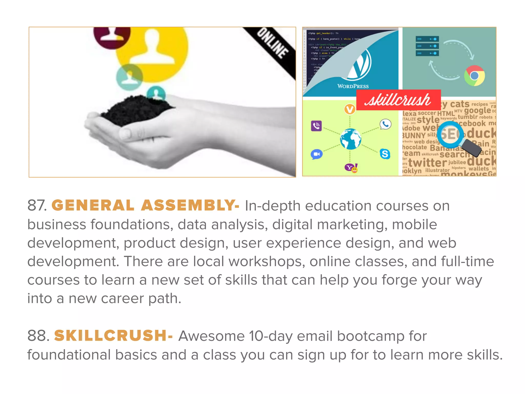 87. GENERAL ASSEMBLY- In-depth education courses on
business foundations, data analysis, digital marketing, mobile
development, product design, user experience design, and web
development. There are local workshops, online classes, and full-time
courses to learn a new set of skills that can help you forge your way
into a new career path.
 
88. SKILLCRUSH- Awesome 10-day email bootcamp for
foundational basics and a class you can sign up for to learn more skills.
 