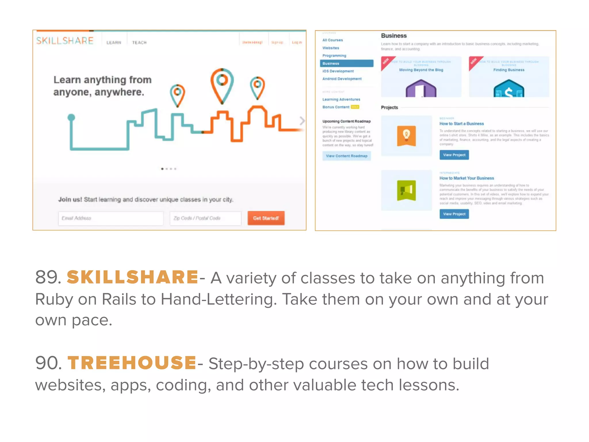 89. SKILLSHARE- A variety of classes to take on anything from
Ruby on Rails to Hand-Lettering. Take them on your own and at your
own pace.
 
90. TREEHOUSE- Step-by-step courses on how to build
websites, apps, coding, and other valuable tech lessons.
 