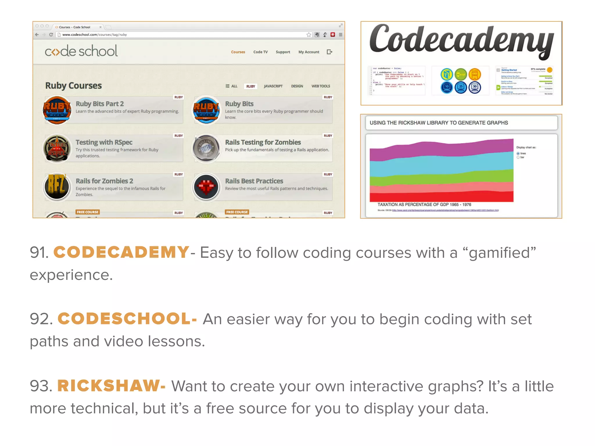 91. CODECADEMY- Easy to follow coding courses with a “gamiﬁed”
experience.
 
92. CODESCHOOL- An easier way for you to begin coding with set
paths and video lessons.
!
93. RICKSHAW- Want to create your own interactive graphs? It’s a little
more technical, but it’s a free source for you to display your data.
 