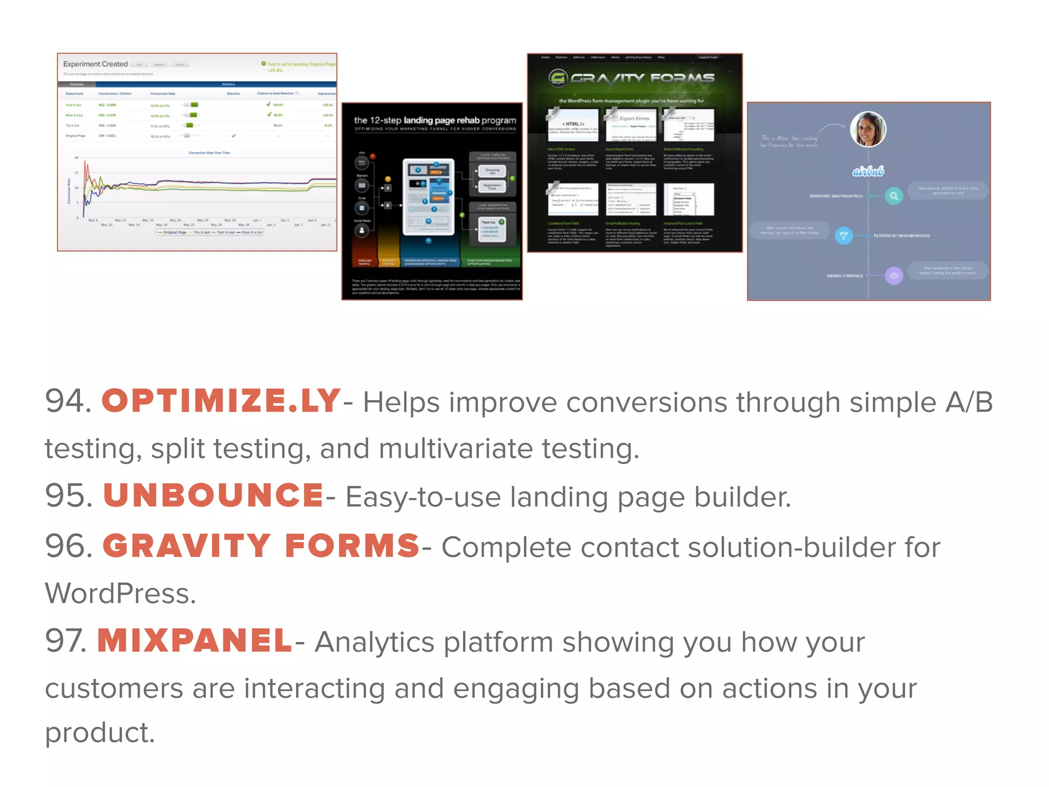 94. OPTIMIZE.LY- Helps improve conversions through simple A/B
testing, split testing, and multivariate testing. 
95. UNBOUNCE- Easy-to-use landing page builder. 
96. GRAVITY FORMS- Complete contact solution-builder for
WordPress. 
97. MIXPANEL- Analytics platform showing you how your
customers are interacting and engaging based on actions in your
product.
 