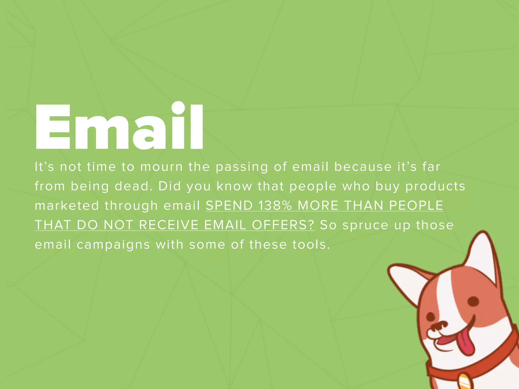 It’s not time to mourn the passing of email because it’s far
from being dead. Did you know that people who buy products
marketed through email SPEND 138% MORE THAN PEOPLE
THAT DO NOT RECEIVE EMAIL OFFERS? So spruce up those
email campaigns with some of these tools.
Email
 