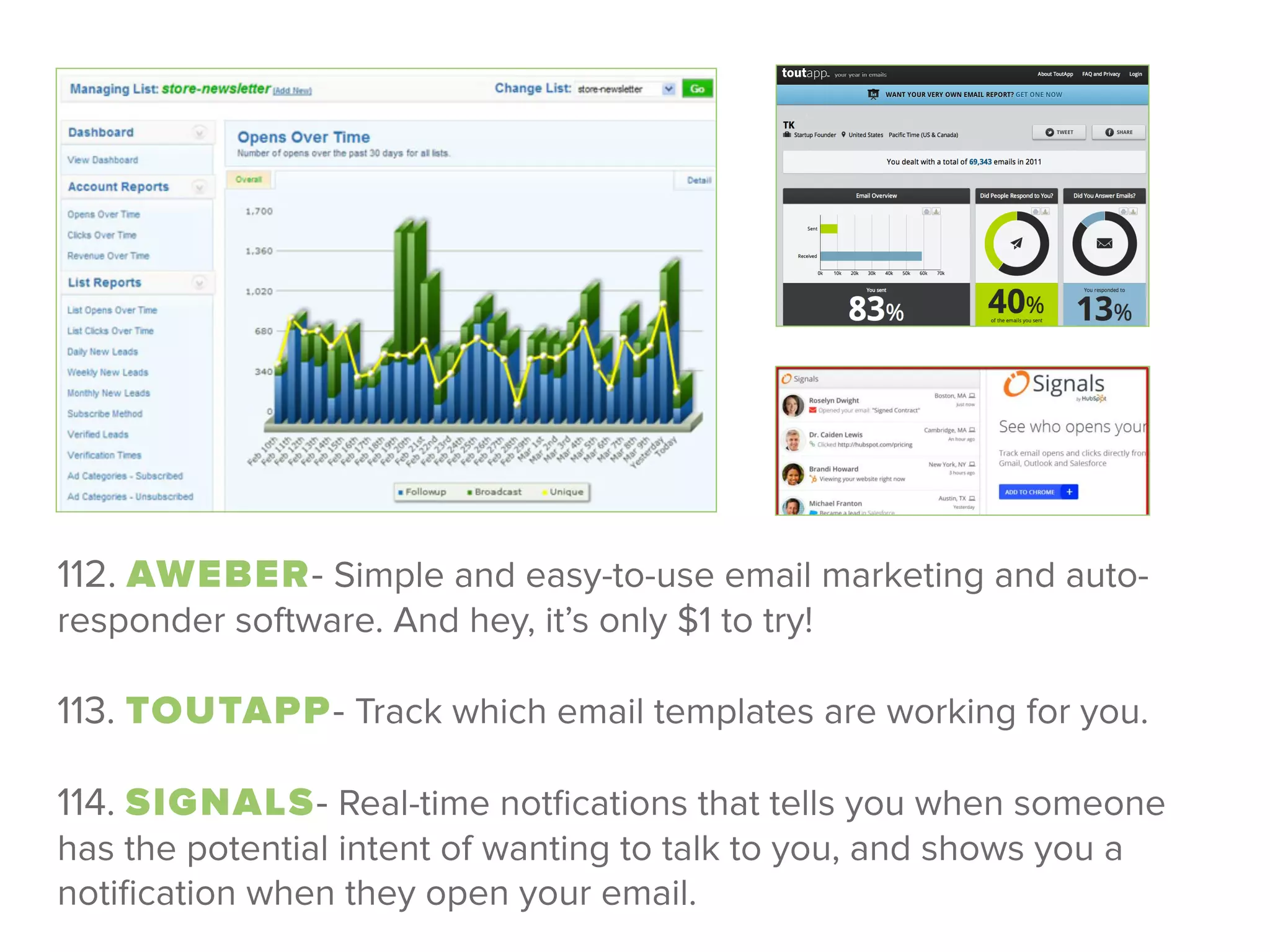 112. AWEBER- Simple and easy-to-use email marketing and auto-
responder software. And hey, it’s only $1 to try!
 
113. TOUTAPP- Track which email templates are working for you.
 
114. SIGNALS- Real-time notﬁcations that tells you when someone
has the potential intent of wanting to talk to you, and shows you a
notiﬁcation when they open your email.
 