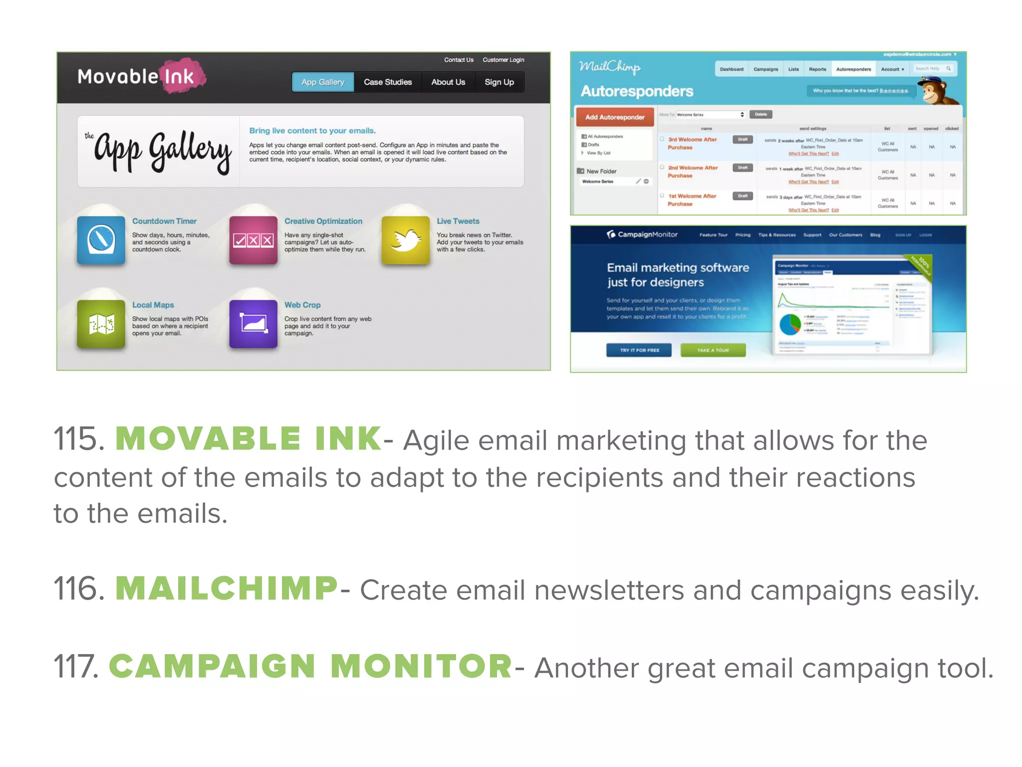 115. MOVABLE INK- Agile email marketing that allows for the
content of the emails to adapt to the recipients and their reactions
to the emails. 
116. MAILCHIMP- Create email newsletters and campaigns easily.
 
117. CAMPAIGN MONITOR- Another great email campaign tool.
 