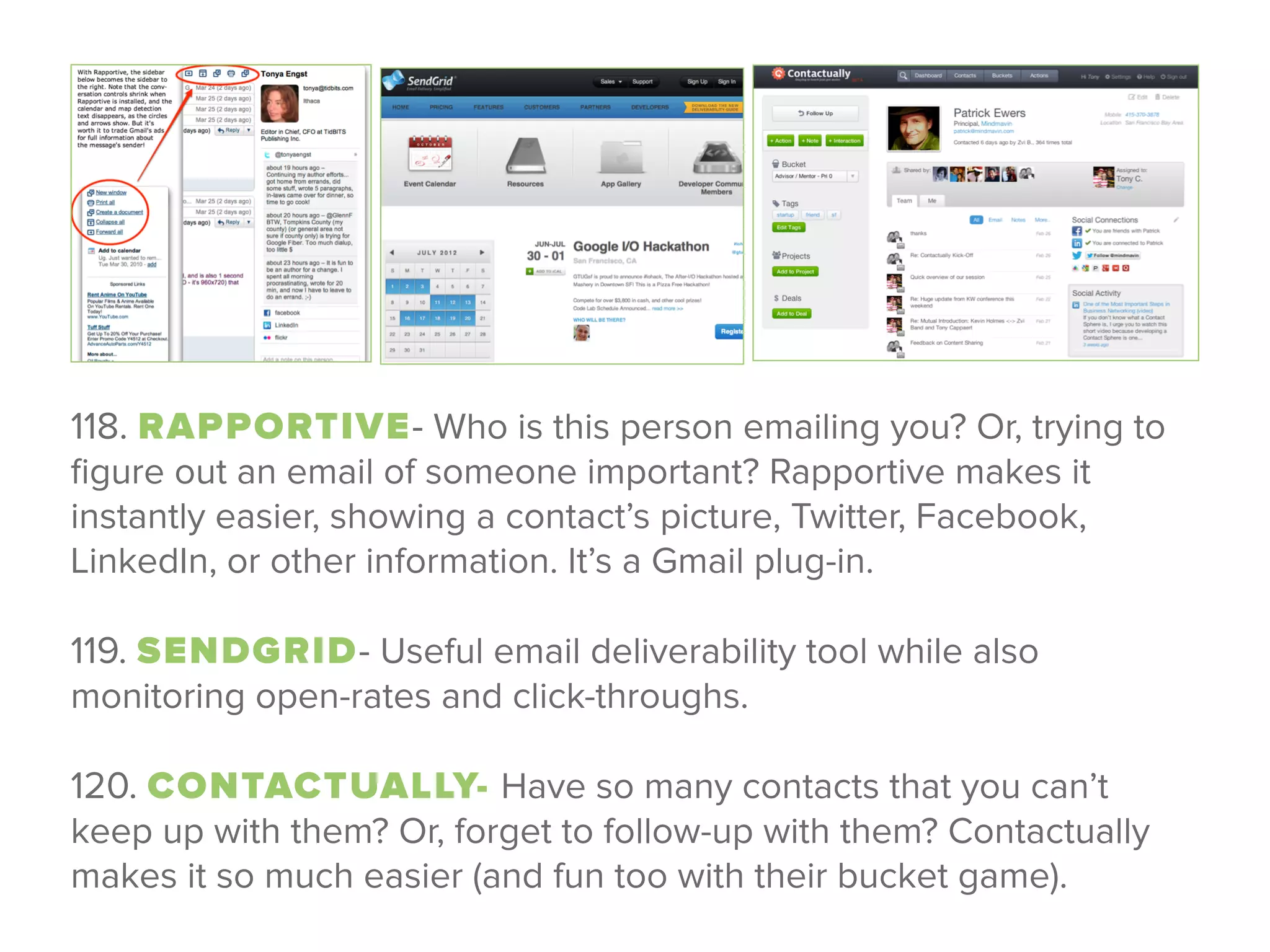 118. RAPPORTIVE- Who is this person emailing you? Or, trying to
ﬁgure out an email of someone important? Rapportive makes it
instantly easier, showing a contact’s picture, Twitter, Facebook,
LinkedIn, or other information. It’s a Gmail plug-in.
 
119. SENDGRID- Useful email deliverability tool while also
monitoring open-rates and click-throughs.
 
120. CONTACTUALLY- Have so many contacts that you can’t
keep up with them? Or, forget to follow-up with them? Contactually
makes it so much easier (and fun too with their bucket game).
 