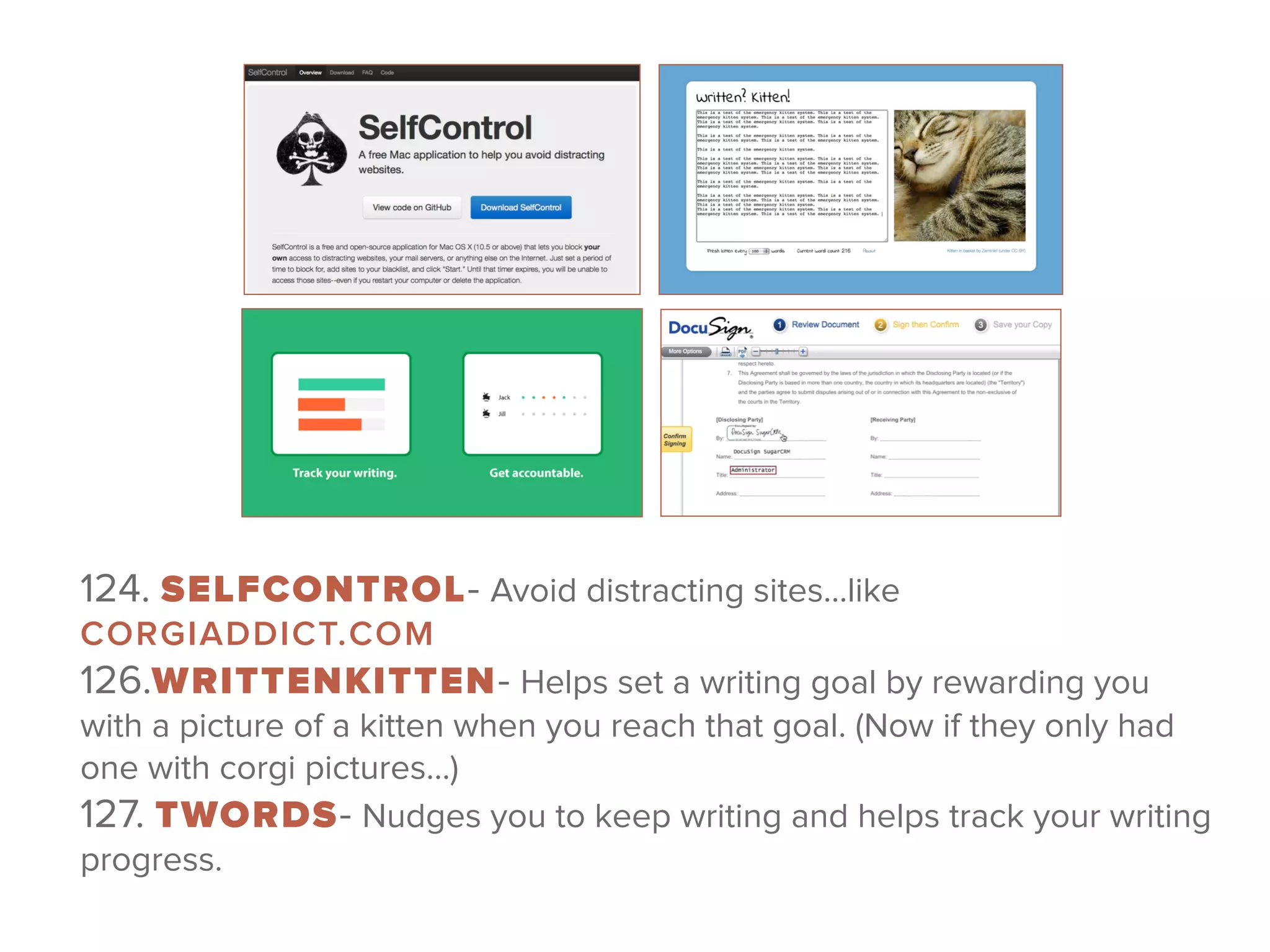 124. SELFCONTROL- Avoid distracting sites…like
CORGIADDICT.COM 
126.WRITTENKITTEN- Helps set a writing goal by rewarding you
with a picture of a kitten when you reach that goal. (Now if they only had
one with corgi pictures…) 
127. TWORDS- Nudges you to keep writing and helps track your writing
progress.
 