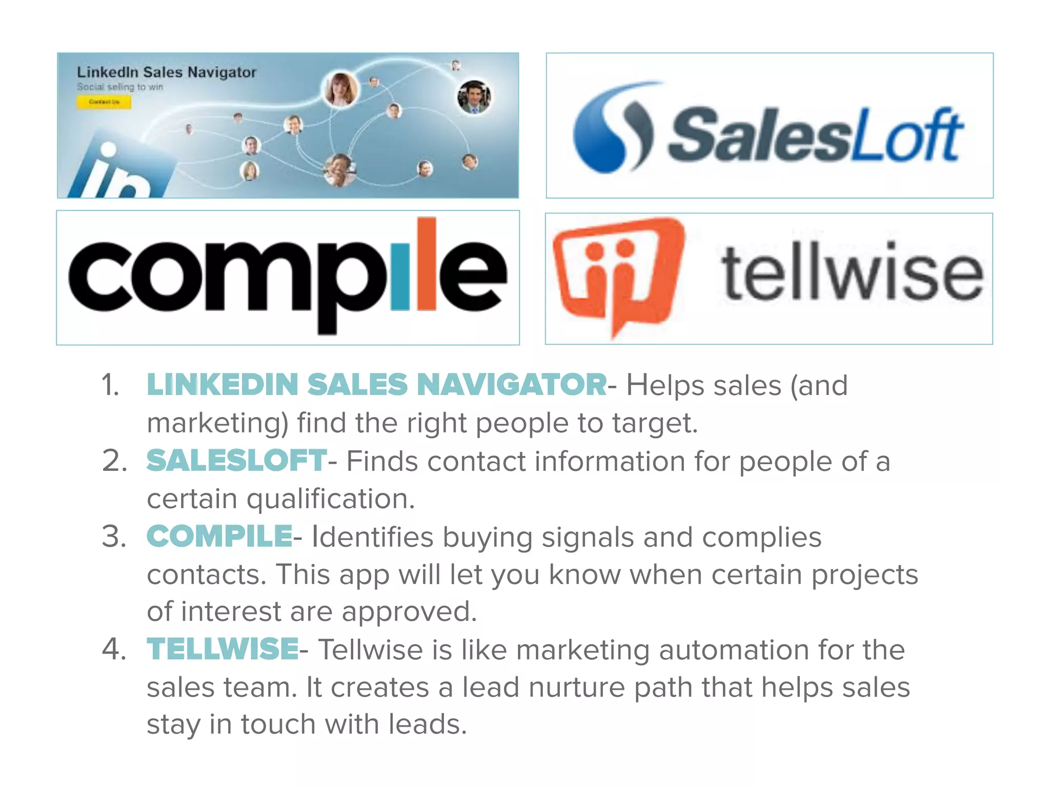 1. LINKEDIN SALES NAVIGATOR- Helps sales (and
marketing) ﬁnd the right people to target.
2. SALESLOFT- Finds contact information for people of a
certain qualiﬁcation.
3. COMPILE- Identiﬁes buying signals and complies
contacts. This app will let you know when certain projects
of interest are approved.
4. TELLWISE- Tellwise is like marketing automation for the
sales team. It creates a lead nurture path that helps sales
stay in touch with leads.
 