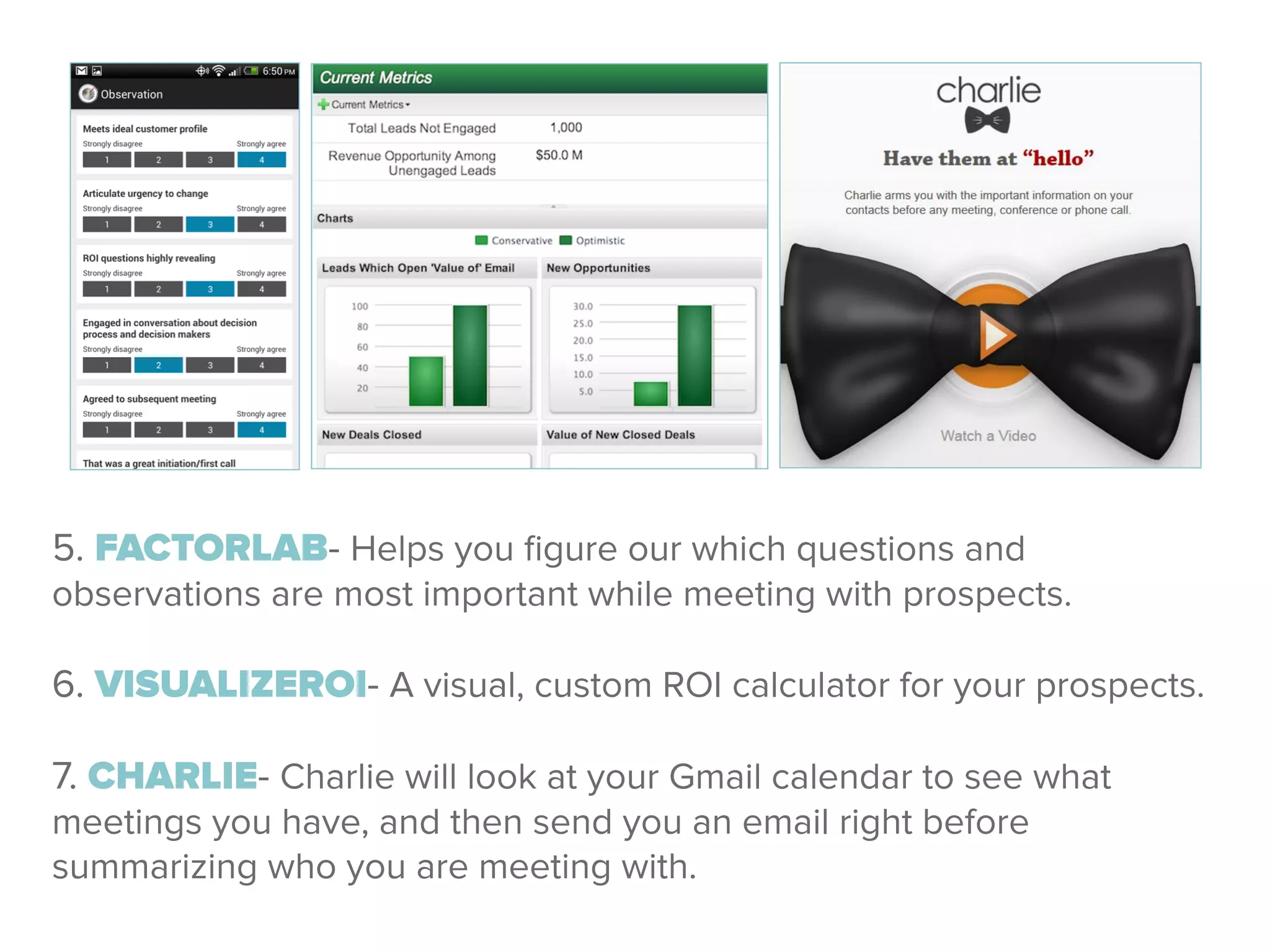 5. FACTORLAB- Helps you ﬁgure our which questions and
observations are most important while meeting with prospects.
!
6. VISUALIZEROI- A visual, custom ROI calculator for your prospects.
!
7. CHARLIE- Charlie will look at your Gmail calendar to see what
meetings you have, and then send you an email right before
summarizing who you are meeting with.
 