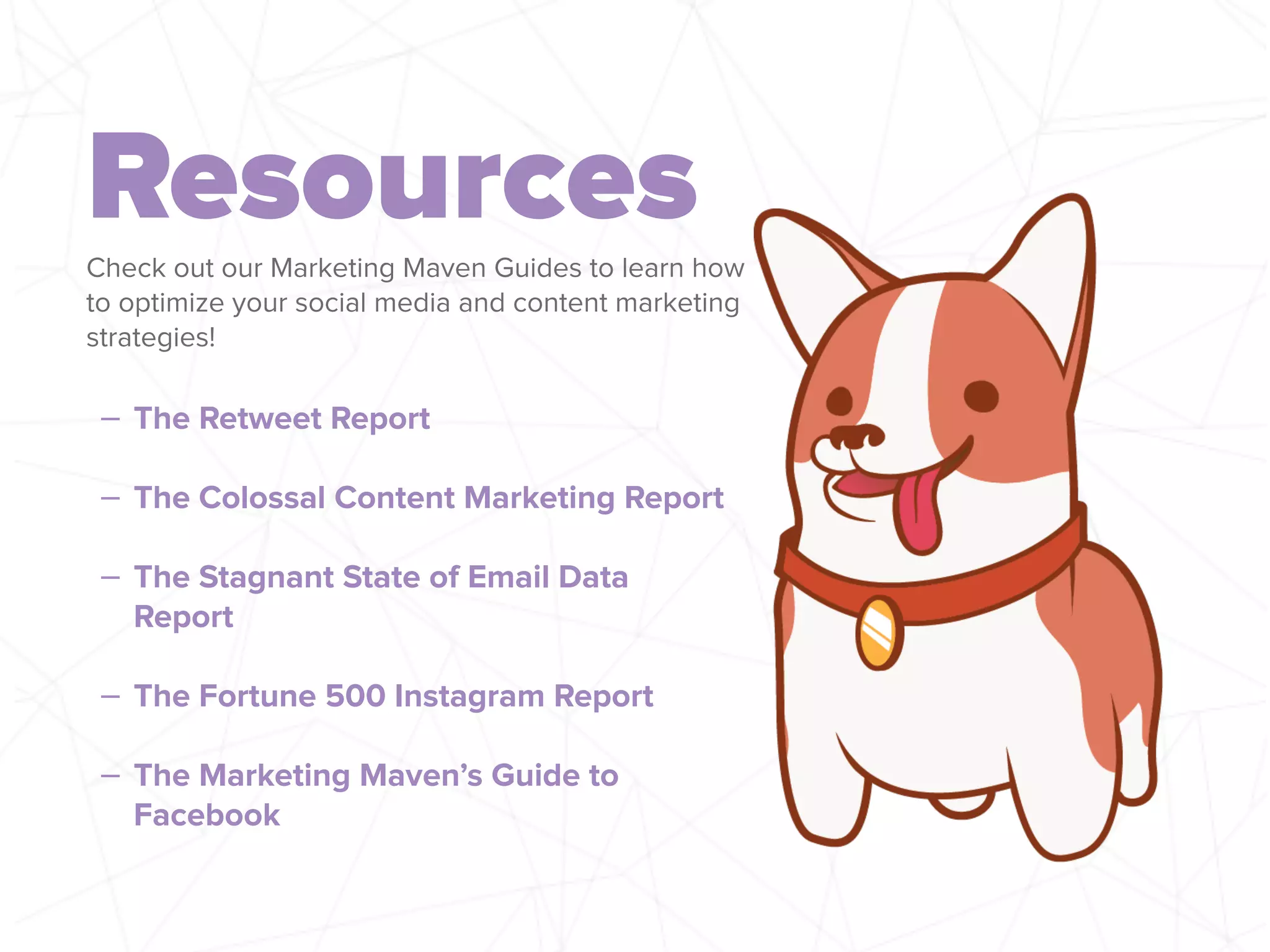 ResourcesCheck out our Marketing Maven Guides to learn how
to optimize your social media and content marketing
strategies!
– The Retweet Report
!
– The Colossal Content Marketing Report
!
– The Stagnant State of Email Data
Report
!
– The Fortune 500 Instagram Report
!
– The Marketing Maven’s Guide to
Facebook
 