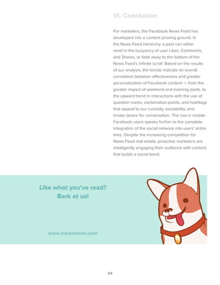 23
VI. Conclusion
For marketers, the Facebook News Feed has
developed into a content proving ground. In
the News Feed hierarchy, a post can either
revel in the buoyancy of user Likes, Comments,
and Shares, or fade away to the bottom of the
News Feed’s infinite scroll. Based on the results
of our analysis, the trends indicate an overall
correlation between effectiveness and greater
personalization of Facebook content ­­— from the
greater impact of weekend and evening posts, to
the upward trend in interactions with the use of
question marks, exclamation points, and hashtags
that appeal to our curiosity, excitability, and
innate desire for conversation. The rise in mobile
Facebook users speaks further to the complete
integration of the social network into users’ entire
lives. Despite the increasing competition for
News Feed real estate, proactive marketers are
intelligently engaging their audience with content
that builds a social bond.
Like what you’ve read?
Bark at us!
www.trackmaven.com
 