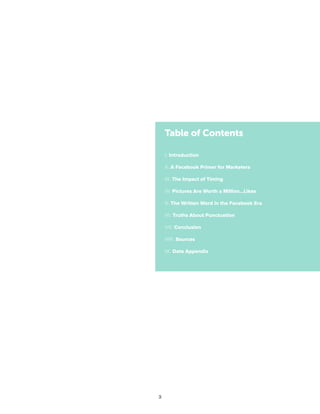3
I. Introduction
II. A Facebook Primer for Marketers
III. The Impact of Timing
IV. Pictures Are Worth a Million…Likes
V. The Written Word in the Facebook Era
VI. Truths About Punctuation
VII. Conclusion
VIII. Sources
IX. Data Appendix
Table of Contents
 