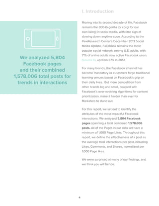 4
Moving into its second decade of life, Facebook
remains the 800-lb gorilla (or corgi for our
own liking) in social media, with little sign of
slowing down anytime soon. According to the
PewResearch Center’s December 2013 Social
Media Update, Facebook remains the most
popular social network among U.S. adults, with
71% of online adults now active Facebook users
(Source 6), up from 67% in 2012.
For many brands, the Facebook channel has
become mandatory as customers forgo traditional
learning venues based on Facebook’s grip on
their daily lives. But more competition from
other brands big and small, coupled with
Facebook’s ever-evolving algorithms for content
prioritization, make it harder than ever for
Marketers to stand out.
For this report, we set out to identify the
attributes of the most impactful Facebook
interactions. We analyzed 5,804 Facebook
pages spanning a total combined 1,578,006
posts. All of the Pages in our data set have a
minimum of 1,000 Page Likes. Throughout this
report, we define the effectiveness of a post as
the average total interactions per post, including
Likes, Comments, and Shares, normalized per
1,000 Page likes.
We were surprised at many of our findings, and
we think you will be too.
I. Introduction
We analyzed 5,804
Facebook pages
and their combined
1,578,006 total posts for
trends in interactions
 