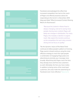 7
Facebook acknowledged the effect that
increased competition has had on the reach
of Pages and offered proactive advice for
responding to the trend in a December 2013
blog post titled “What Increased Content Sharing
Means for Businesses”:
“Because the content in News Feed is
always changing, and we’re seeing more
people sharing more content, Pages will
likely see changes in distribution. For many
Pages, this includes a decline in organic
reach. We expect this trend to continue
as the competition for each story remains
strong and we focus on quality.”
"As the dynamic nature of the News Feed
continues to follow people’s patterns of sharing,
Page owners should continue using the most
effective strategy to reach the right people:
a combination of engaging Page posts and
advertising to promote your message more
broadly. Advertising lets Pages reach the fans
they already have and find new customers
as well. Ultimately, the fans you have matter.
In addition to being some of the most loyal
customers, fans also make the advertising on
Facebook even more effective." (Source 5)
 