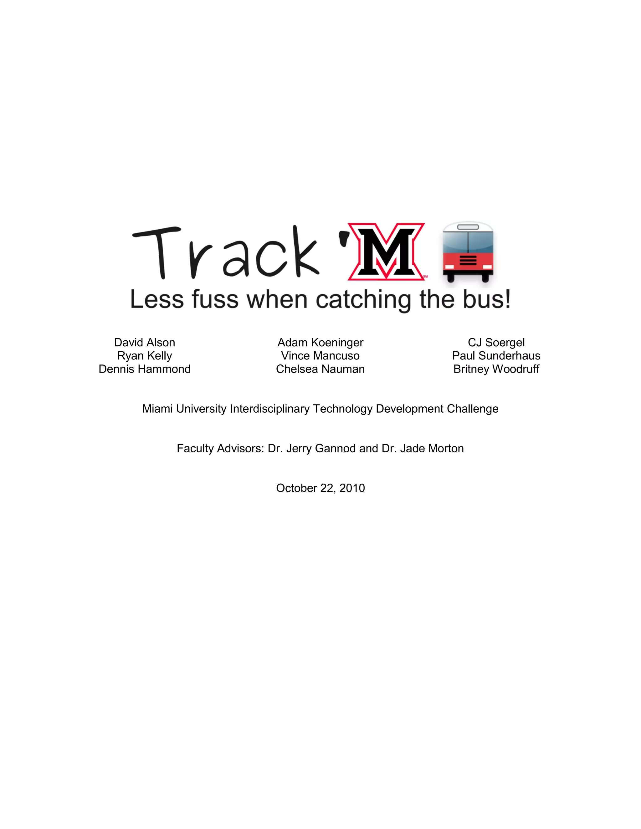 David Alson
Ryan Kelly
Dennis Hammond
Adam Koeninger
Vince Mancuso
Chelsea Nauman
CJ Soergel
Paul Sunderhaus
Britney Woodruff
Miami University Interdisciplinary Technology Development Challenge
Faculty Advisors: Dr. Jerry Gannod and Dr. Jade Morton
October 22, 2010
 