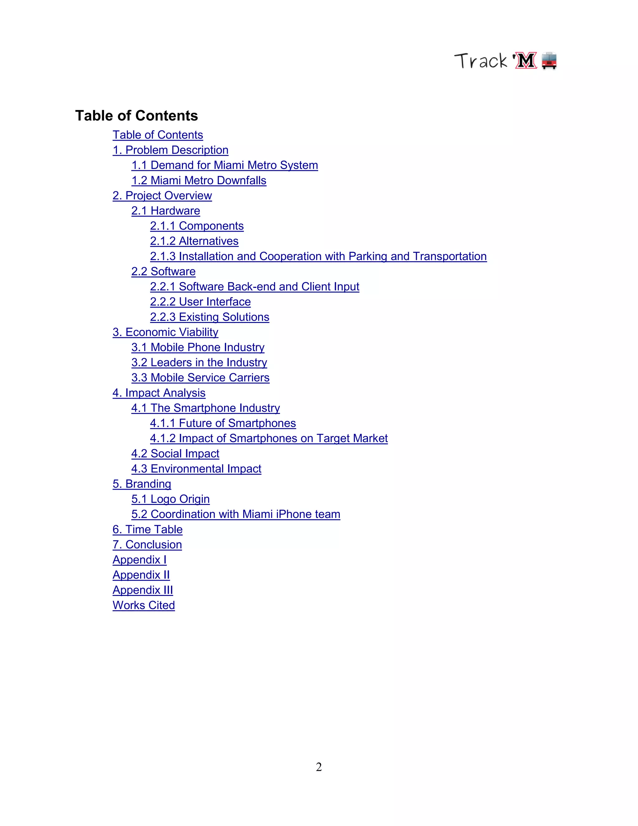 2
Table of Contents
Table of Contents
1. Problem Description
1.1 Demand for Miami Metro System
1.2 Miami Metro Downfalls
2. Project Overview
2.1 Hardware
2.1.1 Components
2.1.2 Alternatives
2.1.3 Installation and Cooperation with Parking and Transportation
2.2 Software
2.2.1 Software Back-end and Client Input
2.2.2 User Interface
2.2.3 Existing Solutions
3. Economic Viability
3.1 Mobile Phone Industry
3.2 Leaders in the Industry
3.3 Mobile Service Carriers
4. Impact Analysis
4.1 The Smartphone Industry
4.1.1 Future of Smartphones
4.1.2 Impact of Smartphones on Target Market
4.2 Social Impact
4.3 Environmental Impact
5. Branding
5.1 Logo Origin
5.2 Coordination with Miami iPhone team
6. Time Table
7. Conclusion
Appendix I
Appendix II
Appendix III
Works Cited
 