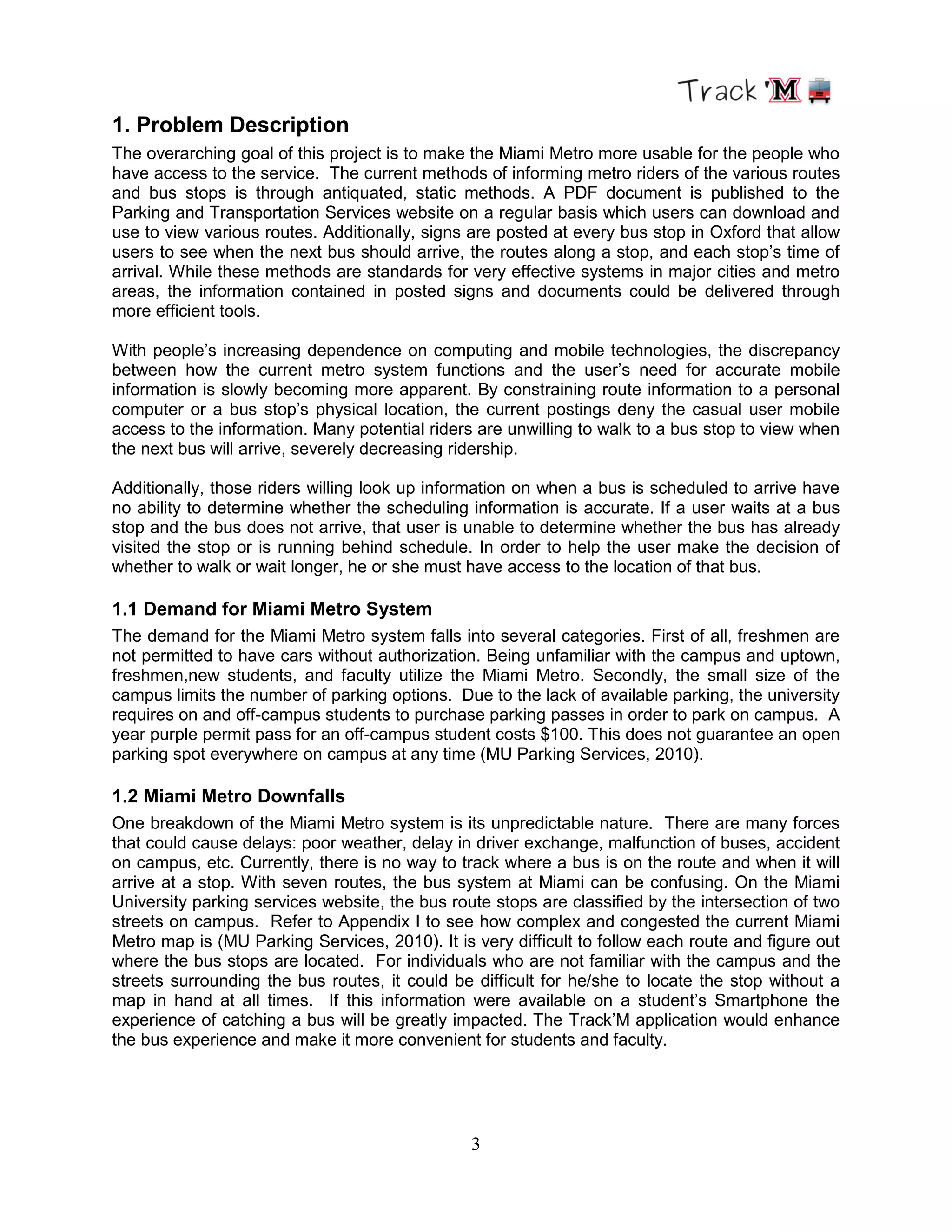 3
1. Problem Description
The overarching goal of this project is to make the Miami Metro more usable for the people who
have access to the service. The current methods of informing metro riders of the various routes
and bus stops is through antiquated, static methods. A PDF document is published to the
Parking and Transportation Services website on a regular basis which users can download and
use to view various routes. Additionally, signs are posted at every bus stop in Oxford that allow
users to see when the next bus should arrive, the routes along a stop, and each stop‟s time of
arrival. While these methods are standards for very effective systems in major cities and metro
areas, the information contained in posted signs and documents could be delivered through
more efficient tools.
With people‟s increasing dependence on computing and mobile technologies, the discrepancy
between how the current metro system functions and the user‟s need for accurate mobile
information is slowly becoming more apparent. By constraining route information to a personal
computer or a bus stop‟s physical location, the current postings deny the casual user mobile
access to the information. Many potential riders are unwilling to walk to a bus stop to view when
the next bus will arrive, severely decreasing ridership.
Additionally, those riders willing look up information on when a bus is scheduled to arrive have
no ability to determine whether the scheduling information is accurate. If a user waits at a bus
stop and the bus does not arrive, that user is unable to determine whether the bus has already
visited the stop or is running behind schedule. In order to help the user make the decision of
whether to walk or wait longer, he or she must have access to the location of that bus.
1.1 Demand for Miami Metro System
The demand for the Miami Metro system falls into several categories. First of all, freshmen are
not permitted to have cars without authorization. Being unfamiliar with the campus and uptown,
freshmen,new students, and faculty utilize the Miami Metro. Secondly, the small size of the
campus limits the number of parking options. Due to the lack of available parking, the university
requires on and off-campus students to purchase parking passes in order to park on campus. A
year purple permit pass for an off-campus student costs $100. This does not guarantee an open
parking spot everywhere on campus at any time (MU Parking Services, 2010).
1.2 Miami Metro Downfalls
One breakdown of the Miami Metro system is its unpredictable nature. There are many forces
that could cause delays: poor weather, delay in driver exchange, malfunction of buses, accident
on campus, etc. Currently, there is no way to track where a bus is on the route and when it will
arrive at a stop. With seven routes, the bus system at Miami can be confusing. On the Miami
University parking services website, the bus route stops are classified by the intersection of two
streets on campus. Refer to Appendix I to see how complex and congested the current Miami
Metro map is (MU Parking Services, 2010). It is very difficult to follow each route and figure out
where the bus stops are located. For individuals who are not familiar with the campus and the
streets surrounding the bus routes, it could be difficult for he/she to locate the stop without a
map in hand at all times. If this information were available on a student‟s Smartphone the
experience of catching a bus will be greatly impacted. The Track‟M application would enhance
the bus experience and make it more convenient for students and faculty.
 