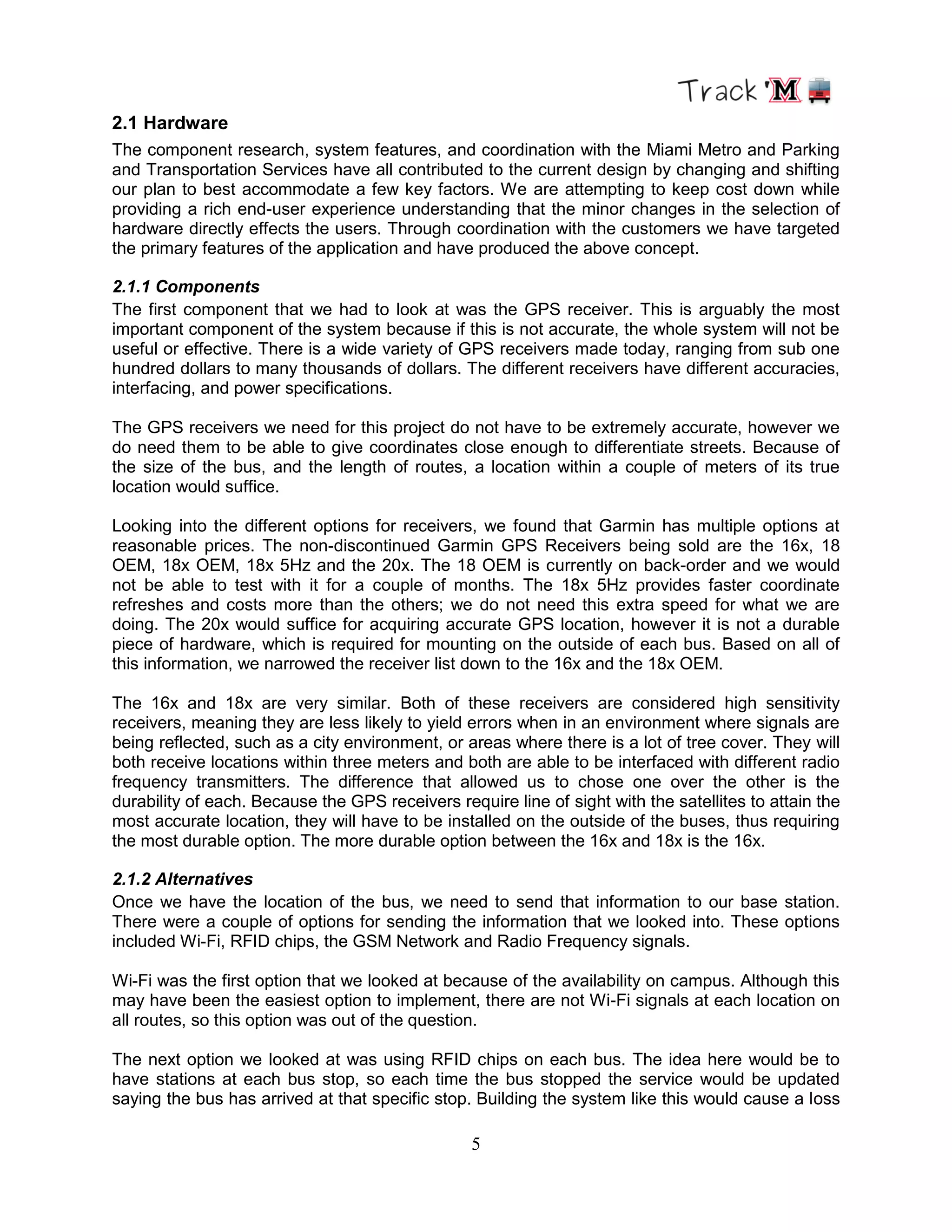 5
2.1 Hardware
The component research, system features, and coordination with the Miami Metro and Parking
and Transportation Services have all contributed to the current design by changing and shifting
our plan to best accommodate a few key factors. We are attempting to keep cost down while
providing a rich end-user experience understanding that the minor changes in the selection of
hardware directly effects the users. Through coordination with the customers we have targeted
the primary features of the application and have produced the above concept.
2.1.1 Components
The first component that we had to look at was the GPS receiver. This is arguably the most
important component of the system because if this is not accurate, the whole system will not be
useful or effective. There is a wide variety of GPS receivers made today, ranging from sub one
hundred dollars to many thousands of dollars. The different receivers have different accuracies,
interfacing, and power specifications.
The GPS receivers we need for this project do not have to be extremely accurate, however we
do need them to be able to give coordinates close enough to differentiate streets. Because of
the size of the bus, and the length of routes, a location within a couple of meters of its true
location would suffice.
Looking into the different options for receivers, we found that Garmin has multiple options at
reasonable prices. The non-discontinued Garmin GPS Receivers being sold are the 16x, 18
OEM, 18x OEM, 18x 5Hz and the 20x. The 18 OEM is currently on back-order and we would
not be able to test with it for a couple of months. The 18x 5Hz provides faster coordinate
refreshes and costs more than the others; we do not need this extra speed for what we are
doing. The 20x would suffice for acquiring accurate GPS location, however it is not a durable
piece of hardware, which is required for mounting on the outside of each bus. Based on all of
this information, we narrowed the receiver list down to the 16x and the 18x OEM.
The 16x and 18x are very similar. Both of these receivers are considered high sensitivity
receivers, meaning they are less likely to yield errors when in an environment where signals are
being reflected, such as a city environment, or areas where there is a lot of tree cover. They will
both receive locations within three meters and both are able to be interfaced with different radio
frequency transmitters. The difference that allowed us to chose one over the other is the
durability of each. Because the GPS receivers require line of sight with the satellites to attain the
most accurate location, they will have to be installed on the outside of the buses, thus requiring
the most durable option. The more durable option between the 16x and 18x is the 16x.
2.1.2 Alternatives
Once we have the location of the bus, we need to send that information to our base station.
There were a couple of options for sending the information that we looked into. These options
included Wi-Fi, RFID chips, the GSM Network and Radio Frequency signals.
Wi-Fi was the first option that we looked at because of the availability on campus. Although this
may have been the easiest option to implement, there are not Wi-Fi signals at each location on
all routes, so this option was out of the question.
The next option we looked at was using RFID chips on each bus. The idea here would be to
have stations at each bus stop, so each time the bus stopped the service would be updated
saying the bus has arrived at that specific stop. Building the system like this would cause a loss
 