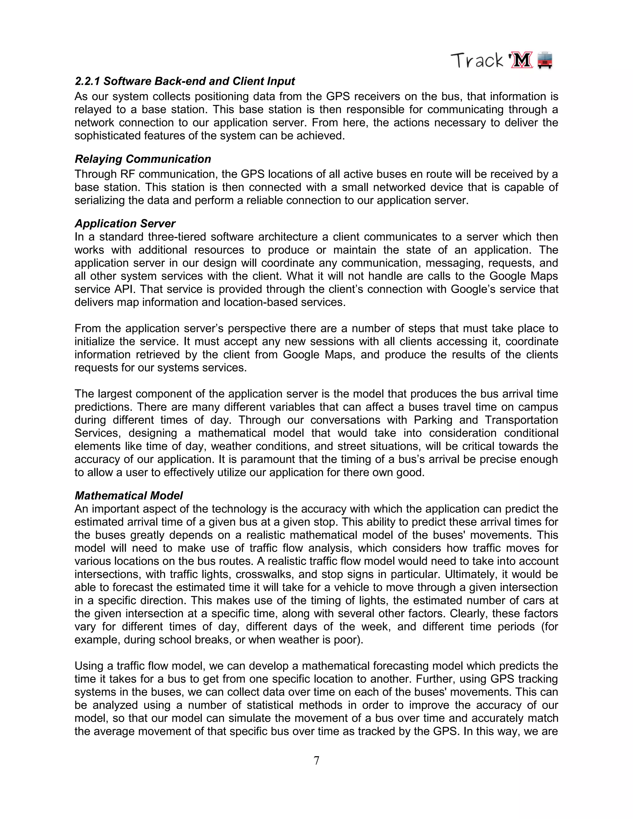 7
2.2.1 Software Back-end and Client Input
As our system collects positioning data from the GPS receivers on the bus, that information is
relayed to a base station. This base station is then responsible for communicating through a
network connection to our application server. From here, the actions necessary to deliver the
sophisticated features of the system can be achieved.
Relaying Communication
Through RF communication, the GPS locations of all active buses en route will be received by a
base station. This station is then connected with a small networked device that is capable of
serializing the data and perform a reliable connection to our application server.
Application Server
In a standard three-tiered software architecture a client communicates to a server which then
works with additional resources to produce or maintain the state of an application. The
application server in our design will coordinate any communication, messaging, requests, and
all other system services with the client. What it will not handle are calls to the Google Maps
service API. That service is provided through the client‟s connection with Google‟s service that
delivers map information and location-based services.
From the application server‟s perspective there are a number of steps that must take place to
initialize the service. It must accept any new sessions with all clients accessing it, coordinate
information retrieved by the client from Google Maps, and produce the results of the clients
requests for our systems services.
The largest component of the application server is the model that produces the bus arrival time
predictions. There are many different variables that can affect a buses travel time on campus
during different times of day. Through our conversations with Parking and Transportation
Services, designing a mathematical model that would take into consideration conditional
elements like time of day, weather conditions, and street situations, will be critical towards the
accuracy of our application. It is paramount that the timing of a bus‟s arrival be precise enough
to allow a user to effectively utilize our application for there own good.
Mathematical Model
An important aspect of the technology is the accuracy with which the application can predict the
estimated arrival time of a given bus at a given stop. This ability to predict these arrival times for
the buses greatly depends on a realistic mathematical model of the buses' movements. This
model will need to make use of traffic flow analysis, which considers how traffic moves for
various locations on the bus routes. A realistic traffic flow model would need to take into account
intersections, with traffic lights, crosswalks, and stop signs in particular. Ultimately, it would be
able to forecast the estimated time it will take for a vehicle to move through a given intersection
in a specific direction. This makes use of the timing of lights, the estimated number of cars at
the given intersection at a specific time, along with several other factors. Clearly, these factors
vary for different times of day, different days of the week, and different time periods (for
example, during school breaks, or when weather is poor).
Using a traffic flow model, we can develop a mathematical forecasting model which predicts the
time it takes for a bus to get from one specific location to another. Further, using GPS tracking
systems in the buses, we can collect data over time on each of the buses' movements. This can
be analyzed using a number of statistical methods in order to improve the accuracy of our
model, so that our model can simulate the movement of a bus over time and accurately match
the average movement of that specific bus over time as tracked by the GPS. In this way, we are
 