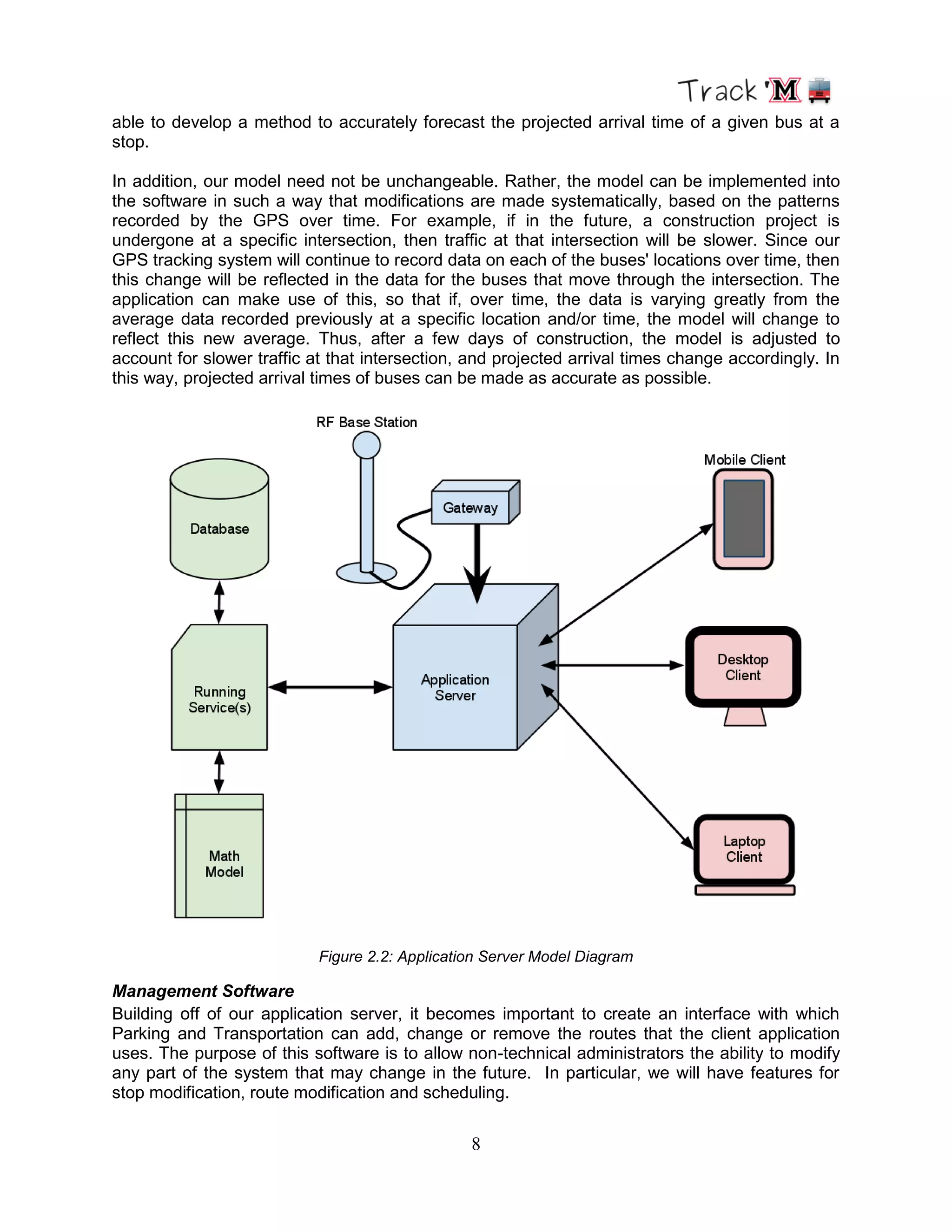 8
able to develop a method to accurately forecast the projected arrival time of a given bus at a
stop.
In addition, our model need not be unchangeable. Rather, the model can be implemented into
the software in such a way that modifications are made systematically, based on the patterns
recorded by the GPS over time. For example, if in the future, a construction project is
undergone at a specific intersection, then traffic at that intersection will be slower. Since our
GPS tracking system will continue to record data on each of the buses' locations over time, then
this change will be reflected in the data for the buses that move through the intersection. The
application can make use of this, so that if, over time, the data is varying greatly from the
average data recorded previously at a specific location and/or time, the model will change to
reflect this new average. Thus, after a few days of construction, the model is adjusted to
account for slower traffic at that intersection, and projected arrival times change accordingly. In
this way, projected arrival times of buses can be made as accurate as possible.
Figure 2.2: Application Server Model Diagram
Management Software
Building off of our application server, it becomes important to create an interface with which
Parking and Transportation can add, change or remove the routes that the client application
uses. The purpose of this software is to allow non-technical administrators the ability to modify
any part of the system that may change in the future. In particular, we will have features for
stop modification, route modification and scheduling.
 