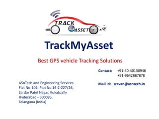 TrackMyAsset
Best GPS vehicle Tracking Solutions
Contact: +91-40-40130946
+91-9642887878
ASnTech and Engineering Services
Flat No-102, Plot No 16-2-227/26,
Sardar Patel Nagar, Kukatpally
Hyderabad - 500085,
Telangana (India)
Mail Id: sravan@asntech.in
 