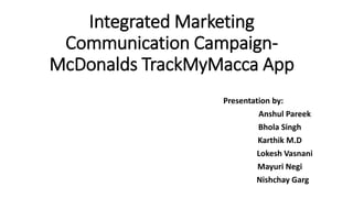 Integrated Marketing 
Communication Campaign- 
McDonalds TrackMyMacca App 
Presentation by: 
Anshul Pareek 
Bhola Singh 
Karthik M.D 
Lokesh Vasnani 
Mayuri Negi 
Nishchay Garg 
 
