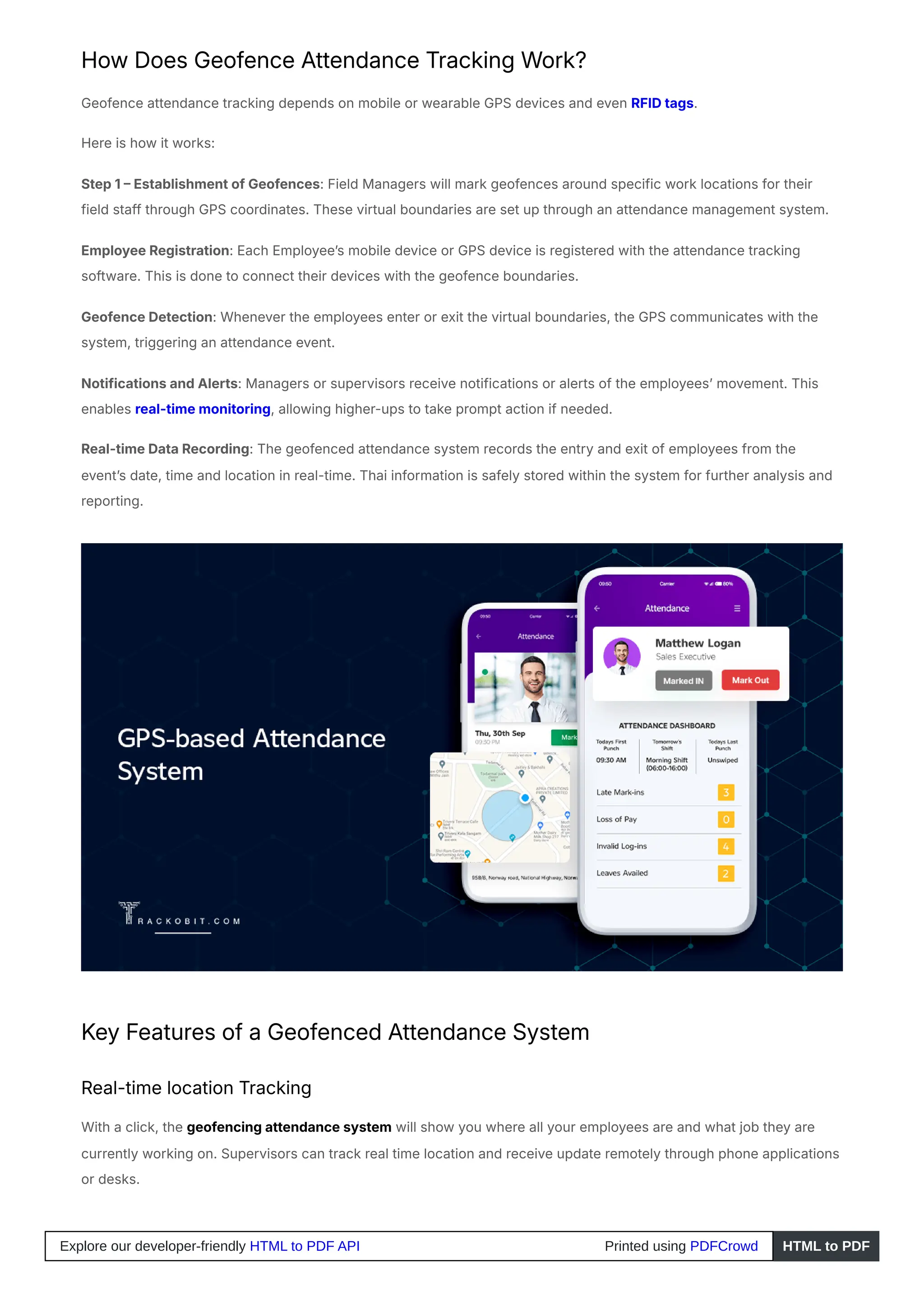 How Does Geofence Attendance Tracking Work?
Geofence attendance tracking depends on mobile or wearable GPS devices and even RFID tags.
Here is how it works:
Step 1 – Establishment of Geofences: Field Managers will mark geofences around specific work locations for their
field staff through GPS coordinates. These virtual boundaries are set up through an attendance management system.
Employee Registration: Each Employee’s mobile device or GPS device is registered with the attendance tracking
software. This is done to connect their devices with the geofence boundaries.
Geofence Detection: Whenever the employees enter or exit the virtual boundaries, the GPS communicates with the
system, triggering an attendance event.
Notifications and Alerts: Managers or supervisors receive notifications or alerts of the employees’ movement. This
enables real-time monitoring, allowing higher-ups to take prompt action if needed.
Real-time Data Recording: The geofenced attendance system records the entry and exit of employees from the
event’s date, time and location in real-time. Thai information is safely stored within the system for further analysis and
reporting.
Key Features of a Geofenced Attendance System
Real-time location Tracking
With a click, the geofencing attendance system will show you where all your employees are and what job they are
currently working on. Supervisors can track real time location and receive update remotely through phone applications
or desks.
Explore our developer-friendly HTML to PDF API Printed using PDFCrowd HTML to PDF
 