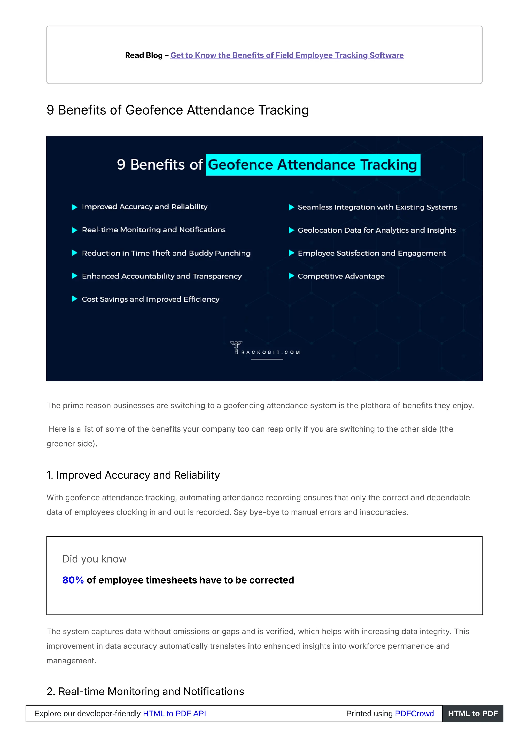 Read Blog – Get to Know the Benefits of Field Employee Tracking Software
9 Benefits of Geofence Attendance Tracking
The prime reason businesses are switching to a geofencing attendance system is the plethora of benefits they enjoy.
Here is a list of some of the benefits your company too can reap only if you are switching to the other side (the
greener side).
1. Improved Accuracy and Reliability
With geofence attendance tracking, automating attendance recording ensures that only the correct and dependable
data of employees clocking in and out is recorded. Say bye-bye to manual errors and inaccuracies.
Did you know
80% of employee timesheets have to be corrected
The system captures data without omissions or gaps and is verified, which helps with increasing data integrity. This
improvement in data accuracy automatically translates into enhanced insights into workforce permanence and
management.
2. Real-time Monitoring and Notifications
Explore our developer-friendly HTML to PDF API Printed using PDFCrowd HTML to PDF
 