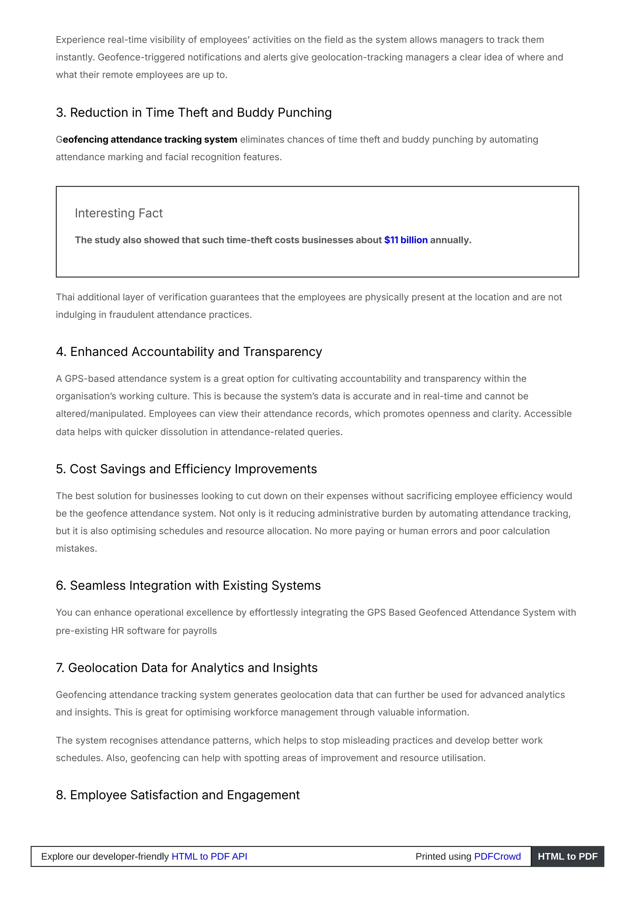 Experience real-time visibility of employees’ activities on the field as the system allows managers to track them
instantly. Geofence-triggered notifications and alerts give geolocation-tracking managers a clear idea of where and
what their remote employees are up to.
3. Reduction in Time Theft and Buddy Punching
Geofencing attendance tracking system eliminates chances of time theft and buddy punching by automating
attendance marking and facial recognition features.
Interesting Fact
The study also showed that such time-theft costs businesses about $11 billion annually.
Thai additional layer of verification guarantees that the employees are physically present at the location and are not
indulging in fraudulent attendance practices.
4. Enhanced Accountability and Transparency
A GPS-based attendance system is a great option for cultivating accountability and transparency within the
organisation’s working culture. This is because the system’s data is accurate and in real-time and cannot be
altered/manipulated. Employees can view their attendance records, which promotes openness and clarity. Accessible
data helps with quicker dissolution in attendance-related queries.
5. Cost Savings and Efficiency Improvements
The best solution for businesses looking to cut down on their expenses without sacrificing employee efficiency would
be the geofence attendance system. Not only is it reducing administrative burden by automating attendance tracking,
but it is also optimising schedules and resource allocation. No more paying or human errors and poor calculation
mistakes.
6. Seamless Integration with Existing Systems
You can enhance operational excellence by effortlessly integrating the GPS Based Geofenced Attendance System with
pre-existing HR software for payrolls
7. Geolocation Data for Analytics and Insights
Geofencing attendance tracking system generates geolocation data that can further be used for advanced analytics
and insights. This is great for optimising workforce management through valuable information.
The system recognises attendance patterns, which helps to stop misleading practices and develop better work
schedules. Also, geofencing can help with spotting areas of improvement and resource utilisation.
8. Employee Satisfaction and Engagement
Explore our developer-friendly HTML to PDF API Printed using PDFCrowd HTML to PDF
 