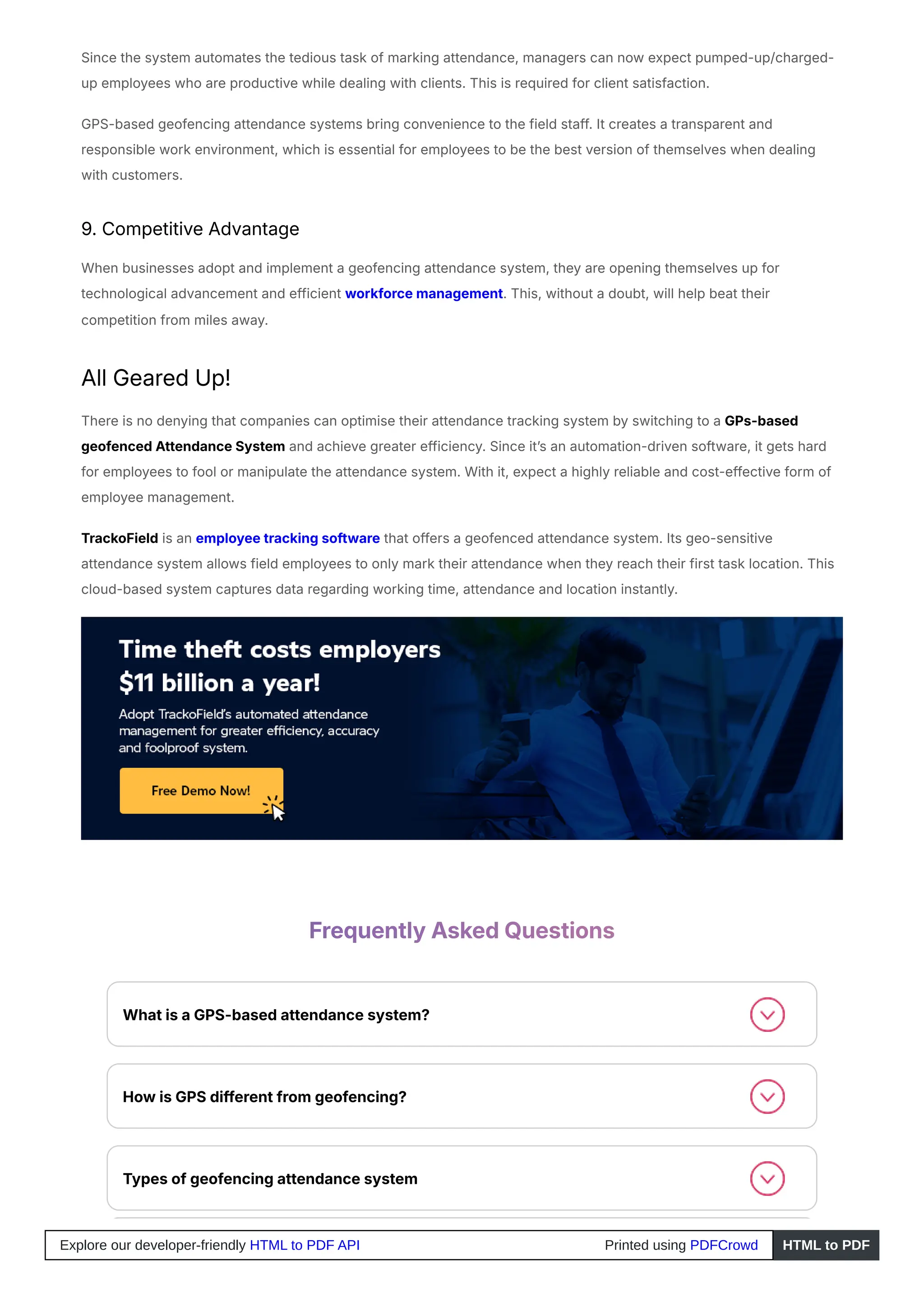Since the system automates the tedious task of marking attendance, managers can now expect pumped-up/charged-
up employees who are productive while dealing with clients. This is required for client satisfaction.
GPS-based geofencing attendance systems bring convenience to the field staff. It creates a transparent and
responsible work environment, which is essential for employees to be the best version of themselves when dealing
with customers.
9. Competitive Advantage
When businesses adopt and implement a geofencing attendance system, they are opening themselves up for
technological advancement and efficient workforce management. This, without a doubt, will help beat their
competition from miles away.
All Geared Up!
There is no denying that companies can optimise their attendance tracking system by switching to a GPs-based
geofenced Attendance System and achieve greater efficiency. Since it’s an automation-driven software, it gets hard
for employees to fool or manipulate the attendance system. With it, expect a highly reliable and cost-effective form of
employee management.
TrackoField is an employee tracking software that offers a geofenced attendance system. Its geo-sensitive
attendance system allows field employees to only mark their attendance when they reach their first task location. This
cloud-based system captures data regarding working time, attendance and location instantly.
Frequently Asked Questions
What is a GPS-based attendance system?
How is GPS different from geofencing?
Types of geofencing attendance system
Explore our developer-friendly HTML to PDF API Printed using PDFCrowd HTML to PDF
 