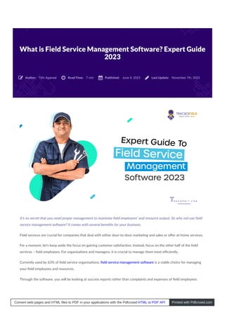 What is Field Service Management Software? Expert Guide
2023
Tithi Agarwal 7 min June 9, 2023 November 7th, 2023
It’s no secret that you need proper management to maximise ﬁeld employees’ and resource output. So why not use ﬁeld
service management so ware? It comes with several beneﬁts for your business.
Field services are crucial for companies that deal with either door-to-door marke ng and sales or oﬀer at-home services.
For a moment, let’s keep aside the focus on gaining customer sa sfac on. Instead, focus on the other half of the ﬁeld
services – ﬁeld employees. For organisa ons and managers, it is crucial to manage them most eﬃciently.
Currently used by 63% of ﬁeld service organisa ons, ﬁeld service management so ware is a viable choice for managing
your ﬁeld employees and resources.
Through the so ware, you will be looking at success reports rather than complaints and expenses of ﬁeld employees.
Author:
 Read Time:
 Published:
 Last Update:

Convert web pages and HTML files to PDF in your applications with the Pdfcrowd HTML to PDF API Printed with Pdfcrowd.com
 