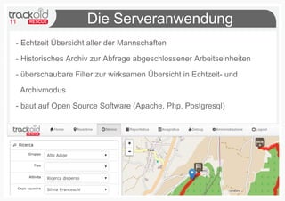11                   Die Serveranwendung
 - Echtzeit Übersicht aller der Mannschaften

 - Historisches Archiv zur Abfrage abgeschlossener Arbeitseinheiten

 - überschaubare Filter zur wirksamen Übersicht in Echtzeit- und

     Archivmodus

 - baut auf Open Source Software (Apache, Php, Postgresql)
 