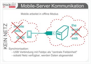 21                   Mobile-Server Kommunikation
                     Mobile arbeitet in offline Modus



                                                               the
KEIN NETZ



                mobile
                data                                           world
                                                               wide
                  GSM                                          web

            Synchronisation:
              - USB Verbindung mit Feldpc als "zentrale Feldeinheit"
              - sobald Netz verfügbar, werden Daten abgesendet
 