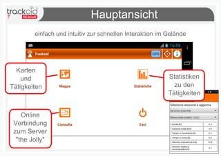 7                               Hauptansicht
           einfach und intuitiv zur schnellen Interaktion im Gelände




  Karten
    und                                                      Statistiken
Tätigkeiten                                                    zu den
                                                             Tätigkeiten


       Online
    Verbindung
    zum Server
     "the Jolly"
 