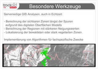 18 Besondere Werkzeuge
Serverseitige GIS Analysen, auch in Echtzeit:
- Berechnung der sichbaren Zonen längst der Spuren
aufgrund des digitalen Oberflächen Modells
- Berechnung der Regionen mit stärkeren Neigungswerten
- Lokalisierung der bewaldeten oder stark vegetierten Zonen
Implementierung von Algorithmen für fachspezifische Zwecke
 