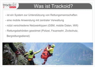 2 Was ist Trackoid?
- ist ein System zur Unterstützung von Rettungsmannschaften
- eine mobile Anwendung mit zentraler Verwaltung
- nützt verschiedene Netzwerktypen (GSM, mobile Daten, Wifi)
- Rettungsbehörden gewidmet (Polizei, Feuerwehr, Zivilschutz,
Bergrettungsdienst)
 