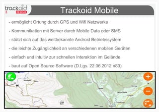 3 Trackoid Mobile
- ermöglicht Ortung durch GPS und Wifi Netzwerke
- Kommunikation mit Server durch Mobile Data oder SMS
- stützt sich auf das weltbekannte Android Betriebssystem
- die leichte Zugänglichkeit an verschiedenen mobilen Geräten
- einfach und intuitiv zur schnellen Interaktion im Gelände
- baut auf Open Source Software (D.Lgs. 22.06.2012 n83)
 