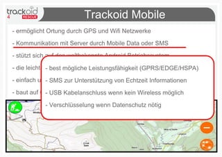 4 Trackoid Mobile
- ermöglicht Ortung durch GPS und Wifi Netzwerke
- Kommunikation mit Server durch Mobile Data oder SMS
- stützt sich auf das weltbekannte Android Betriebssystem
- die leichte Zugänglichkeit an verschiedenen mobilen Geräten
- einfach und intuitiv zur schnellen Interaktion im Gelände
- baut auf Open Source Software (D.Lgs. 22.06.2012 n83)
- best mögliche Leistungsfähigkeit (GPRS/EDGE/HSPA)
- SMS zur Unterstützung von Echtzeit Informationen
- USB Kabelanschluss wenn kein Wireless möglich
- Verschlüsselung wenn Datenschutz nötig
 