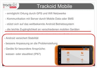 5 Trackoid Mobile
- ermöglicht Ortung durch GPS und Wifi Netzwerke
- Kommunikation mit Server durch Mobile Data oder SMS
- stützt sich auf das weltbekannte Android Betriebssystem
- die leichte Zugänglichkeit an verschiedenen mobilen Geräten
- einfach und intuitiv zur schnellen Interaktion im Gelände
- baut auf Open Source Software (D.Lgs. 22.06.2012 n83)
- Android versichert Stabilität
- bessere Anpassung an die Problemstellung
- Geräte für besondere Ansprüche:
wasser- oder staubfest (IP67)
 
