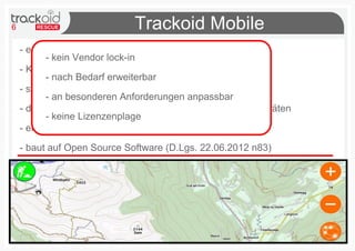 6 Trackoid Mobile
- ermöglicht Ortung durch GPS und Wifi Netzwerke
- Komunikation mit Server durch Mobile Data oder SMS
- stützt sich auf das weltbekannte Android Betriebssystem
- die leichte Zugänglichkeit an verschiedenen mobilen Geräten
- einfach und intuitiv zur schnellen Interaktion im Gelände
- baut auf Open Source Software (D.Lgs. 22.06.2012 n83)
- kein Vendor lock-in
- nach Bedarf erweiterbar
- an besonderen Anforderungen anpassbar
- keine Lizenzenplage
 