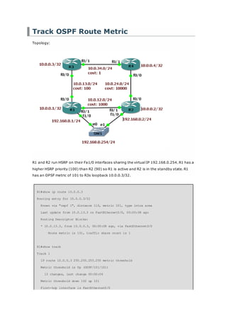 Track OSPF Route Metric
Topology:
R1 and R2 run HSRP on their Fa1/0 interfaces sharing the virtual IP 192.168.0.254. R1 has a
higher HSRP priority (100) than R2 (90) so R1 is active and R2 is in the standby state. R1
has an OPSF metric of 101 to R3s loopback 10.0.0.3/32.
R1#show ip route 10.0.0.3
Routing entry for 10.0.0.3/32
Known via "ospf 1", distance 110, metric 101, type intra area
Last update from 10.0.13.3 on FastEthernet0/0, 00:00:08 ago
Routing Descriptor Blocks:
* 10.0.13.3, from 10.0.0.3, 00:00:08 ago, via FastEthernet0/0
Route metric is 101, traffic share count is 1
R1#show track
Track 1
IP route 10.0.0.3 255.255.255.255 metric threshold
Metric threshold is Up (OSPF/101/101)
13 changes, last change 00:00:06
Metric threshold down 102 up 101
First-hop interface is FastEthernet0/0
 
